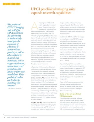 20 UPMC CancerCenter and University of Pittsburgh Cancer Institute
AI M G NI G
A
dvancing research that will
enable targeted, personalized
cancer therapies requires the
integration of information from
many imaging modalities. The University
of Pittsburgh Cancer Institute’s (UPCI’s)
In Vivo Imaging Facility (IVIF) provides unique
state-of-the-art resources for both clinical and
preclinical research, including ultrahigh-field
magnetic resonance imaging (MRI), positron
emission tomography-computed tomography
(PET-CT), simultaneous MRI-PET, and optical
(bioluminescence and fluorescence) and
ultrasound imaging. The goals of the IVIF are
to facilitate protocol development for cancer
detection, diagnosis, and staging; provide
methods for clinical assessment of early
therapeutic response; and provide preclinical
assessment of biomarker expression
throughout cancer treatment.
In September 2012, renovation of the multi-
modality preclinical imaging suite at Hillman
Cancer Center was completed, providing
investigators access to a Siemens Inveon®
small animal PET-CT scanner. Directed by
Carolyn Anderson, PhD, professor of radiology,
University of Pittsburgh School of Medicine,
the new preclinical PET-CT and adjacent
radiochemistry laboratory enable noninvasive
small animal imaging of molecular targets, and
represent a highly valuable tool for studying
cancer biology and determining cancer therapy
effectiveness. In addition, this new technology
facilitates translational research aimed at
improving clinical PET-CT imaging methods
for cancer patients.
K. Ty Bae, MD, PhD, professor and chairman
of radiology, played a key role in bringing this
innovative technology to UPCI. “We are so
excited to have one of the best preclinical
imaging facilities in the country in our
backyard,” says Dr. Bae.“This new facility
will promote and reinvigorate collaborations
between imaging researchers and oncology
investigators to lead to new discoveries and
advance science.”
In addition to PET, CT, and PET-CT imaging
services, the preclinical PET-CT imaging
suite is working to develop and produce
new radioactive tracer molecules that can be
used in research studies to track distribution
and pharmacokinetics of drugs and other
molecules of interest. For example, one
ongoing project is examining how diet affects
glucose metabolism in tumor-bearing mice
by tracking the FDA-approved glucose mimic,
18 F-labeled 2 deoxyglucose (FDG), through
PET-CT imaging.
Expert facility staff offers consultation
services to investigators to discuss specific
research objectives and the appropriate PET
imaging protocol to employ. Consultations
include guidance in experimental design,
development, validations, and implementation
of methodology and the interpretation of
imaging data.
These PET-CT services complement the
extensive imaging capabilities offered
through the preclinical MRI, optical, and
ultrasound instrumentation of the IVIF
that is housed nearby.
State-of-the-art preclinical
MRI technology
Comprehensive, economical, and state-
of-the-art preclinical MRI services enable
real-time analyses of physiological, cellular,
and molecular processes, as well as responses
to medical interventions and treatments.
MRI methodologies aid investigators in their
UPCI preclinical imaging suite
expands research capabilities
“The preclinical
PET-CT imaging
suite will offer
UPCI researchers
the opportunity
to noninvasively
investigate the
expression of
a plethora of
tumor-related
proteins, as well as
other hallmarks
of cancer and
metastasis, such as
oxygen deprivation,
tumor blood vessel
formation, and
glucose or fatty acid
metabolism. These
preclinical studies
can be directly
translated into
humans.”
	—Dr. Carolyn Anderson
 