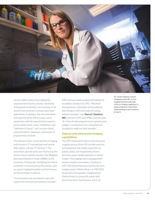 212012 Annual Report
cancer-related research by enabling the
measurement of tumor volume, monitoring
of drug pharmacokinetics, and tracking of cell
division and movement, among many other
applications. In addition, the instrumentation
and expertise of the IVIF provides cancer
researchers with the opportunity to examine
tumor protein levels, tumor metabolism, and
“hallmarks of cancer,” such as tumor blood
vessel formation, metastasis, and evasion of
programmed cell death.
The Hillman Cancer Center preclinical imaging
suite houses a 7T translational small animal
MRI system, a Bruker 7T ClinScan®. The
instrument uses the same user interface as the
human clinical systems housed in the Magnetic
Resonance Research Center (MRRC) at the
University of Pittsburgh, facilitating the clinical
translation of new preclinical discoveries, such
as cancer imaging biomarkers and techniques,
to clinical studies in patients.
This instrument was purchased in part with
a grant from the National Institutes of Health
(NIH) and was made possible with additional
foundation donations to UPCI. “We thank
those generous individuals and foundations
who donate to UPCI and make life-saving
research possible,” says Nancy E. Davidson,
MD, director of UPCI and UPMC CancerCenter.
“In a time of reduced government spending and
budgets, contributions from individuals and
foundations make our work possible.”
Optical and ultrasound imaging
capabilities
The UPCI small animal optical and ultrasound
imaging services of the IVIF provide expertise
and equipment that enable researchers to
quickly, easily, and inexpensively answer
technical cancer-related questions in animal
models. The imaging suite is equipped with
several versatile instruments, including an
IVIS® 200 bioluminescence and fluorescence
imaging system (Perkin Elmer), an FMT2500
fluorescence tomographic imaging device
(Perkin Elmer), a Lumina XR system with
bioluminescence, fluorescence, and x-ray
Dr. Carolyn Anderson and her
colleagues at the UPCI In Vivo
Imaging Facility provide state-
of-the-art imaging capabilities to
advance physician-researchers’
understanding of cancer and how
to treat it.
 