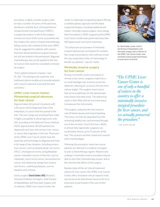 252012 Annual Report
procedure, a highly complex surgery used
to treat a number of tumors of the pancreas,
duodenum, and bile duct; and hyperthermic
intraperitoneal chemoperfusion (HIPEC),
a surgical procedure in which the surgeon
removes as much of the tumor as possible and
then bathes the cavity in heated chemotherapy,
killing cancer cells confined to that area. HIPEC
may be suggested for patients with cancers
that have advanced beyond surgical removal,
but still are limited to the peritoneum. Regional
chemotherapy also can be applied to the liver
for tumors that cannot be completely removed
by surgery.
“Every patient presents uniquely,” says
Dr. Zeh. “Our background, expertise, and
treatment options enable us to provide patients
with custom treatment to provide the best
outcomes.”
UPMC Liver Cancer Center:
Pioneering surgical advances
for liver cancer
Approximately 60 percent of patients with
a GI cancer will be diagnosed with a liver
metastasis, or cancer that has spread to the
liver. The liver’s large size and blood flow make
it highly susceptible to attracting tumor cells.
Still, according to the National Cancer Institute
(NCI), approximately 28,500 patients are
diagnosed each year with primary liver cancer,
or cancer that originates in the liver. Physicians
at the UPMC Liver Cancer Center have the
expertise and technology to diagnose and treat
a full range of liver diseases, including primary
liver cancers, such as hepatocellular carcinoma
(HCC), cholangiocarcinoma, and gallbladder
cancer; metastatic tumors of the liver, such as
metastatic colon/rectal cancer, neuroendocrine
cancer, and melanoma; benign liver masses;
and chronic, underlying diseases, such as
hepatitis and cirrhosis.
Led by surgeon David Geller, MD, Richard L.
Simmons Professor of Surgery, chief, Division
of Hepatobiliary and Pancreatic Surgery, and
co-director, UPMC Liver Cancer Center, the
center is a nationally recognized program offering
a multidisciplinary approach and the latest
surgical techniques, including traditional and
robotic minimally invasive surgery. Since seeing
their first patient in 2000, surgeons at the UPMC
Liver Cancer Center have performed more than
500 laparoscopic liver tumor resections.
“Our physicians are pioneers of minimally
invasive laparoscopic techniques for complex
liver surgical procedures, and continue to lead
the way using state-of-the-art technology to
benefit our patients,” says Dr. Geller.
Minimally invasive surgery
for liver cancer
During a minimally invasive procedure to
remove a liver tumor, surgeons make five or
six small bandage-size incisions across the
abdomen, allowing for access to the liver from
various angles. The surgeon inserts ports
that serve as pathways for the laparoscopic
instruments and other tools. The abdominal
cavity is then filled with air to provide space
to maneuver the instruments.
The surgeon cauterizes the liver tissue to
seal off blood vessels and reduce bleeding.
The tumor can then be separated from the
remaining healthy liver, and removed through
one of the incisions. Due to the liver’s ability
to almost fully regenerate, surgeons can
comfortably remove up to 75 percent of the
liver. The incisions are then closed and covered
with small bandages.
Following the procedure, many liver cancer
patients are referred to a medical oncologist
to start a chemotherapy regime. Patients who
undergo a minimally invasive procedure may be
able to start their chemotherapy sooner, due to
the minimal side effects of the surgery.
Besides state-of-the-art clinical treatment
options for liver cancer, the UPMC Liver Cancer
Center offers innovative clinical research trials
and serves as an educational resource for local
physicians to participate in the care of their
patients.
“The UPMC Liver
Cancer Center is
one of only a handful
of centers in the
country to offer a
minimally invasive
surgical procedure
for liver cancer, and
we actually pioneered
the procedure.”
	—Dr. David Geller
Dr. David Geller, center, chief of
the Division of Hepatobiliary and
Pancreatic Surgery and co-director of
the UPMC Liver Cancer Center, uses
minimally invasive surgical techniques
to treat tumors of the liver.
 