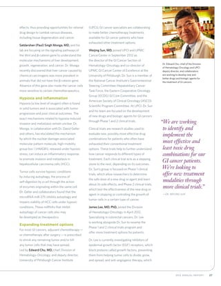 272012 Annual Report
effects, thus providing opportunities for rational
drug design to combat various diseases,
including tissue degeneration and cancer.
Satdarshan (Paul) Singh Monga, MD, and his
lab are focusing on the signaling pathways of
the Wnt and β-catenin gene to understand the
molecular mechanisms of liver development,
growth, regeneration, and cancer. Dr. Monga
recently discovered that liver cancer caused by
chemical carcinogens was more prevalent in
animals that did not have the β-catenin gene.
Absence of this gene also made the cancer cells
more sensitive to certain chemotherapeutics.
Hypoxia and inflammation
Hypoxia (a low level of oxygen) often is found
in solid tumors and is associated with tumor
progression and poor clinical outcomes. The
exact mechanisms related to hypoxia-induced
invasion and metastasis remain unclear. Dr.
Monga, in collaboration with Dr. David Geller
and others, has elucidated the mechanism
by which the nuclear-damage-associated
molecular pattern molecule, high-mobility
group box 1 (HMGB1), released under hypoxic
stress, can induce an inflammatory response
to promote invasion and metastasis in
hepatocellular carcinoma cells (HCC).
Tumor cells survive hypoxic conditions
by inducing autophagy, the process of
self-digestion by a cell through the action
of enzymes originating within the same cell.
Dr. Geller and collaborators found that the
microRNA miR-375 inhibits autophagy and
impairs viability of HCC cells under hypoxic
conditions. These miRNAs that inhibit
autophagy of cancer cells also may
be developed as therapeutics.
Expanding treatment options
For most GI cancers, adjuvant chemotherapy—
or chemotherapy after surgery—is prescribed
to shrink any remaining tumor and/or kill
any tumor cells that may have spread.
Led by Edward Chu, MD, chief, Division of
Hematology-Oncology, and deputy director,
University of Pittsburgh Cancer Institute
(UPCI), GI cancer specialists are collaborating
to make better chemotherapy treatments
available for GI cancer patients who have
exhausted other treatment options.
Weijing Sun, MD, joined UPCI and UPMC
CancerCenter in September 2012 as
the director of the GI Cancer Section of
Hematology-Oncology and co-director of
UPMC GI Cancer Center of Excellence at the
University of Pittsburgh. Dr. Sun is a member of
the National Cancer Institute’s Gastrointestinal
Steering Committee-Hepatobiliary Cancer
Task Force, the Eastern Cooperative Oncology
Group (ECOG) GI Core Committee, and the
American Society of Clinical Oncology (ASCO)
Scientific Program Committee. At UPCI, Dr. Sun
and his team are focused on the development
of new drugs and biologic agents for GI cancers
through Phase 1 and 2 clinical trials.
Clinical trials are research studies used to
evaluate new, possibly more effective drug
combinations for patients who often have
exhausted their conventional treatment
options. These trials help to further understand
how cancer responds to different types of
treatment. Each clinical trial acts as a stepping
stone to the next, depending on its outcomes.
Dr. Sun’s group is focused on Phase 1 clinical
trials, which allow researchers to determine
the safe dose of a new drug or agent and learn
about its side effects, and Phase 2 clinical trials,
which test the effectiveness of the new drug or
agent in stopping or controlling the growth of
tumor cells in a certain type of cancer.
James Lee, MD, PhD, joined the Division
of Hematology-Oncology in April 2012.
Specializing in colorectal cancers, Dr. Lee
is working alongside Dr. Sun to revamp the
Phase 1 and 2 clinical trials program and
offer more treatment options for patients.
Dr. Lee is currently investigating inhibitors of
epidermal growth factor (EGF) receptors, which
block proteins called growth factors, preventing
them from helping tumor cells to divide, grow,
and spread, and anti-angiogenic therapy, which
“We are working
to identify and
implement the
most effective and
least toxic drug
combinations for our
GI cancer patients.
We’re looking to
offer new treatment
modalities through
more clinical trials.”
	—Dr. Weijing Sun
Dr. Edward Chu, chief of the Division
of Hematology-Oncology and UPCI
deputy director, and collaborators
are working to develop new and
better drugs and biologic agents for
the treatment of GI cancers.
 