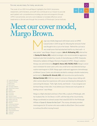 1 UPMC CancerCenter and University of Pittsburgh Cancer Institute 12012 Annual Report
The cover of our 2012 Annual Report highlights the MANY physicians,
researchers, administrators, and staff who contribute to our mission to provide
each patient with comprehensive oncology services and programs through
UPMC CancerCenter, and who work tirelessly to translate effective cancer
treatments to clinical care through the University of Pittsburgh Cancer Institute.
For one, we are many. For many, we are one.
	2	 Leadership Message
	4	Diagnosis: Destiny
	7	 Bone Cancer
	 11	Brain Cancer
	14	 One Sister’s Mission
	16	 Head  Neck Cancers
	20	 Imaging
	23	 Blood Cancers
	24 	 GI Cancers
	30 	A Final Gift
	32 	Women’s Cancer
	42 	Children’s Survivorship Clinic
	44 	Pediatric Hem-Onc
	48 	Coping with Cancer
	50 	Network
	52 	 Community Outreach
	56 	 Precision Medicine
	58 	 Biobehavioral Medicine
	60 	 New  Notable
	62 	Circle of Hope Donors
	63 	Leadership
	66 	Locations
O
E
NM A Y
Meet ourcover model,
MargoBrown. 	
M
argo was initially diagnosed with breast cancer at UPMC
CancerCenter in 2001 at age 34, following the removal of what
was thought to be a cyst on her breast. “Behind the cyst was a
very small tumor that had attached itself to my chest wall—it
was cancer,” says Margo. Margo’s surgeon, John A. McKeating, MD, referred her
to Stanley M. Marks, MD, medical oncologist, who recommended an aggressive
treatment plan that included four rounds of chemotherapy at UPMC Shadyside,
followed by radiation at Magee-Womens Hospital of UPMC. Margo’s radiation
therapy was administered by Dwight E. Heron, MD, FACRO, FACR. Margo’s cancer
was in remission for seven years until a very small tumor was detected during a
routine mammogram in 2008. Margo again underwent aggressive chemotherapy
at Hillman Cancer Center and ultimately decided to undergo a double mastectomy,
performed by Gretchen M. Ahrendt, MD, with reconstruction performed by
Michael Gimbel, MD. With her cancer in remission, Margo enjoys talking with
other women about her experiences with cancer and sharing her philosophy for
overcoming the disease. “Faith, fight, family, and friends—if you recognize and
do those things in that order, I truly believe your chances are much greater at
beating cancer,” says Margo.
Margo is a flight attendant and lives in Penn Hills, a suburb of Pittsburgh, with
her husband, Rev. Dr. Eric Brown. In 2011, with the help of her church family,
Margo coordinated an outreach project that raised $3,500 for the Pittsburgh
Affiliate of Susan G. Komen for the Cure®. The money ultimately provided
mammograms for 35 women who were unable to afford them. She is excited
to continue this effort moving forward.
 