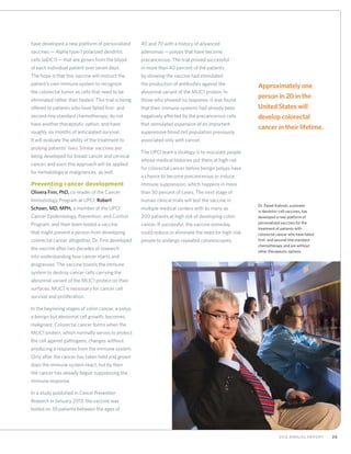 292012 Annual Report
Dr. Pawel Kalinski, a pioneer
in dendritic-cell vaccines, has
developed a new platform of
personalized vaccines for the
treatment of patients with
colorectal cancer who have failed
first- and second-line standard
chemotherapy and are without
other therapeutic options.
have developed a new platform of personalized
vaccines—Alpha type-1 polarized dendritic
cells (αDC1)—that are grown from the blood
of each individual patient over seven days.
The hope is that this vaccine will instruct the
patient’s own immune system to recognize
the colorectal tumor as cells that need to be
eliminated rather than healed. This trial is being
offered to patients who have failed first- and
second-line standard chemotherapy, do not
have another therapeutic option, and have
roughly six months of anticipated survival.
It will evaluate the ability of the treatment to
prolong patients’ lives. Similar vaccines are
being developed for breast cancer and cervical
cancer, and soon this approach will be applied
for hematological malignances, as well.
Preventing cancer development
Olivera Finn, PhD, co-leader of the Cancer
Immunology Program at UPCI, Robert
Schoen, MD, MPH, a member of the UPCI
Cancer Epidemiology, Prevention, and Control
Program, and their team tested a vaccine
that might prevent a person from developing
colorectal cancer altogether. Dr. Finn developed
the vaccine after two decades of research
into understanding how cancer starts and
progresses. The vaccine boosts the immune
system to destroy cancer cells carrying the
abnormal variant of the MUC1 protein on their
surfaces. MUC1 is necessary for cancer cell
survival and proliferation.
In the beginning stages of colon cancer, a polyp,
a benign but abnormal cell growth, becomes
malignant. Colorectal cancer forms when the
MUC1 protein, which normally serves to protect
the cell against pathogens, changes without
producing a response from the immune system.
Only after the cancer has taken hold and grown
does the immune system react, but by then
the cancer has already begun suppressing the
immune response.
In a study published in Cancer Prevention
Research in January 2013, the vaccine was
tested on 39 patients between the ages of
40 and 70 with a history of advanced
adenomas—polyps that have become
precancerous. The trial proved successful
in more than 40 percent of the patients
by showing the vaccine had stimulated
the production of antibodies against the
abnormal variant of the MUC1 protein. In
those who showed no response, it was found
that their immune systems had already been
negatively affected by the precancerous cells
that stimulated expansion of an important
suppressive blood cell population previously
associated only with cancer.
The UPCI team’s strategy is to inoculate people
whose medical histories put them at high risk
for colorectal cancer before benign polyps have
a chance to become precancerous or induce
immune suppression, which happens in more
than 30 percent of cases. The next stage of
human clinical trials will test the vaccine in
multiple medical centers with as many as
200 patients at high risk of developing colon
cancer. If successful, the vaccine someday
could reduce or eliminate the need for high-risk
people to undergo repeated colonoscopies.
Approximately one
person in 20 in the
United States will
develop colorectal
cancer in their lifetime.
 