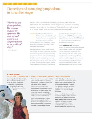 32
MW O E SN AC N RC E’
Experts in the Lymphedema Education, Monitoring, Early Detection,
Intervention, and Prevention (LEMEP) Program use advanced technology
to detect lymphedema—the buildup of fluids after lymph node removal—
in its earliest stages, when it’s more treatable and manageable.
T
he fight against breast cancer
has been an important battle fought
hard on the front lines by dedicated
physicians, patients, and their
families. But there’s one disease that is often
associated with breast cancer that is often
overlooked: lymphedema.
About 30 percent of breast cancer patients
who undergo an axillary lymph node dissection,
a common surgical procedure to remove the
lymph nodes from the axilla (armpit) to stage
breast cancer, will develop lymphedema, a
painful condition in which lymph fluids build up
in tissues of the extremities, causing swelling.
Patients are often referred to a lymphedema
specialist after the swelling has occurred.
Experts at the LEMEP Program, housed at
Magee-Womens Hospital of UPMC, advocate
for multidisciplinary care and presurgery
lymphedema consultations.
Led by Atilla Soran, MD, professor of
surgery, the program is specifically for breast
cancer patients. Experts work with UPMC
CancerCenter breast surgeons to meet
with patients prior to their axillary lymph
node dissection procedure to perform a
baseline procedure. Experts use noninvasive
bioimpedance spectroscopy technology
created by ImpediMed Limited to send
low-frequency electrical currents through
Detecting and managing lymphedema
in its earliest stages
“There is no cure
for lymphedema.
You can only
manage the
symptoms. The
most optimal
scenario is to
diagnose patients
in the preclinical
stage.”
	—Dr. Atilla Soran
Karen Vogel:
Develops Lymphedema 15 Years Following Breast Cancer Surgery
Karen Vogel from Crafton Heights,
Pa., was diagnosed with cancer
in her left breast in 1996. She
underwent a lumpectomy,
an axillary lymph node
dissection, and radiation
therapy.
At the time, Karen was advised that the
lymph node dissection could cause
lymphedema, a buildup of lymph fluid
that causes painful swelling.
“While removing lymph nodes
is important to staging breast cancer,
it can disrupt the flow of lymph fluid
in that area,” says Dr. Atilla Soran.
“As a result, sometimes excess fluids
build up, causing lymphedema.”
Karen was initially diligent in doing
daily exercises suggested by her
doctor to prevent lymphedema, but
the regimen waned as Karen began
her life as a breast cancer survivor.
In July 2012, 15 years after her breast
cancer diagnosis and treatment, Karen
woke up with a swollen left arm and
initially disregarded it as a bug bite.
“The idea that this could be related
to my breast cancer from so long
ago didn’t even cross my mind,”
says Karen.
About a month later, however, she
brought her slightly swollen arm to the
attention of her radiation oncologist,
Melvin Deutsch, MD, during her annual
checkup. “He looked at my arm
and immediately told me it was
lymphedema,” says Karen. “I was
shocked that it could appear so long
 