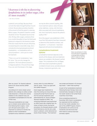 332012 Annual Report
a patient’s arms and legs. Because these
currents flow faster through fluid than muscle
or bone, the procedure provides a baseline
of the amount of fluid the patient is retaining.
Before surgery, the patient’s baseline number
should be normal. The patient returns to the
clinic 90 days after surgery, and every three
to six months thereafter to have the fluid levels
tested and compared to the baseline number.
If the test reveals that the amount of fluid has
increased beyond a reasonable range, she is
considered as having developed preclinical
lymphedema—or lymphedema with no
clinical symptoms—and is put on a track
for treatment.
“There is no cure for lymphedema,” says
Dr. Soran. “You can only manage the
symptoms. The most optimal scenario is
to diagnose patients in the preclinical stage.
If you can catch the disease in this stage,
we may be able to prevent swelling, offer
more treatment options, reduce the pain,
aches, tightness, cramps, and infections
often associated with clinical lymphedema,
and, most importantly, improve the patient’s
quality of life.”
Since the program was established in 2010,
more than 500 patients have been measured
to determine their baseline numbers, and
42 patients—or 14 percent—have been
diagnosed with preclinical lymphedema.
Lymphedema treatment
options
Lymphedema treatment depends on the
severity of the disease, and more treatment
options are available in the disease’s earliest
stages. The Lymphedema Clinic at Magee,
which also treats lymphedema patients
unrelated to breast cancer, provides physical
therapy, compression garments, new
Above, top and bottom: Dr. Atilla
Soran advocates for lymphedema
screenings before and after a
patient’s surgery to catch the
disease in its earliest stages.
“Awareness is the key to discovering
lymphedema in its earliest stages, when
it’s more treatable.”
	—Dr. Atilla Soran
after my cancer.” Dr. Deutsch referred
Karen to Dr. Soran and the LEMEP
Program.
According to Dr. Soran, breast cancer
patients who undergo an axillary lymph
node dissection, or those who receive
radiation to the underarm area, are
susceptible to lymphedema for the rest
of their lives.
“Because lymphedema can creep
up on a breast cancer patient at any
time following their surgery—even
up to 30 years post-surgery—it’s
important to continue to monitor the
patient so that if lymphedema
symptoms arise, treatment is available
sooner, when it is more effective,”
says Dr. Soran. “That is our goal with
the LEMEP Program.”
Karen began laser treatments to
clear the existing scar tissue that was
causing the lymph fluid to back up.
Her first and last treatments were
administered by Dr. Soran at Magee-
Womens Hospital of UPMC. The
remaining treatments were performed
at UPMC South Hills in Bethel Park, Pa.,
closer to Karen’s home. During the
procedure, the therapist placed a small,
hand-held device onto the skin under
Karen’s underarm, which delivered low
levels of laser therapy. “The treatment
was simple and finished in 10 minutes,”
says Karen. “I didn’t feel anything.”
As part of her lymphedema treatment,
following the laser therapy, Karen also
received body massages to help open
her lymph vessels so her lymph fluids
could flow more freely.
Since completing treatment in
November 2012, Karen’s lymphedema
has regressed and the swelling in
her arm has mostly subsided. As a
part of the LEMEP Program, Karen’s
lymphedema will continue to be
monitored, and she knows that
she’ll need to continue exercises
and keep vigilant.
 