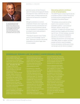 34 UPMC CancerCenter and University of Pittsburgh Cancer Institute
generation pumps, and laser therapy as
options for treating and managing the disease.
According to Dr. Soran, in 2013 the clinic also
will offer surgery, including lymphovascular
anastomosis and liposuction, as treatment
options.
Although lymphedema is a common
complication of breast cancer surgery, only
36 percent of primary care physicians and
21 percent of nurse practitioners referred
their at-risk patients to a lymphedema clinic,
according to a recent study published in
Breast Cancer Research.
“These figures represent a lack of nearby
clinics or a lack of knowledge,” says Dr.
Soran. “Awareness is the key to discovering
lymphedema in its earliest stages, when
it’s more treatable.”
Educating patients and those
at risk of lymphedema
The LEMEP Program is doing its part to educate
lymphedema patients in western Pennsylvania
by hosting quarterly meetings through the
Lymphedema Educational Program.
“We facilitate communication by inviting
experts in the coordination of care for
lymphedema patients—such as physical
therapists, dietitians, and our nurse
coordinator—to speak to at-risk breast cancer
patients and those struggling with the disease,”
says Dr. Soran. “At these meetings, we provide
one-on-one, postoperative lymphedema
education as a component in prevention;
individual risk assessment, such as body mass
index (BMI), lifestyle, occupation, and other
possible risk factors; review of lymphatic
function and anatomy; and discussion of early
warning signs and risk-reduction strategies.”
WOM EN ’ S C ANCER
	Epidemiology Research And the Women’s Cancer Research Center
	Cancer epidemiology is the
study of factors that affect cancer
for the purposes of identifying
what causes cancer and, ultimately,
developing improved treatments.
Joel L. Weissfeld, MD, MPH,
co-leader of the Cancer
Epidemiology Prevention and
Control Program at UPCI and
associate professor of
epidemiology, Graduate School
of Public Health, University of
Pittsburgh, and his colleagues
are working with experts at the
UPCI Women’s Cancer Research
Center (WCRC) to identify
possible trends and causes of
cancers that may affect women.
As a result, many exciting research
initiatives are blooming:
•	 In a recent study, Dr. Weissfeld
and his colleagues at the National
Surgical Adjuvant Breast and
Bowel Project determined that
premenopausal women over
35 years old with high body mass
indexes (BMIs) have an increased
breast cancer risk. However,
the group determined that this
higher risk was not present in
postmenopausal women.
•	 According to Dr. Weissfeld,
previous studies examining the
association between the use
of fertility drugs and ovarian
cancer risk have often provided
conflicting results. Dr. Weissfeld
and colleagues at the University
of Pittsburgh Cancer Institute’s
(UPCI’s) Cancer Epidemiology,
Prevention, and Control Program
analyzed data from the Hormones
and Ovarian Cancer Prediction
(HOPE) study and found that
fertility drugs were not associated
with an increased risk of
developing ovarian cancer for
women who succeeded in getting
pregnant with the help of fertility
drugs. The study also showed that
women who use fertility drugs and
are not pregnant may have an
elevated risk for ovarian cancer.
•	 Women diagnosed with breast
cancer metastases often have a
poor prognosis. In a recent study,
Dr. Weissfeld and colleagues
identified the following factors
as related to survival from this
disease: a history of hypertension;
tumor status, such as estrogen
receptors (ER), progesterone
receptors (PR), and HER2, a
specialized protein found on breast
cancer cells that controls cancer
growth and spread; metastasis-
free interval, or the time between
the original diagnosis and
recurrence; the location to which
the cancer has spread, specifically,
the brain, bone, and liver; and BMI
at diagnosis.
Dr. Joel Weissfeld and his team
are working with experts at the
Women’s Cancer Research Center
to analyze and infer possible trends
concerning BMI and breast cancer
risk, fertility drugs and ovarian
cancer risk, and risk factors related
to metastatic breast cancer survival.
 