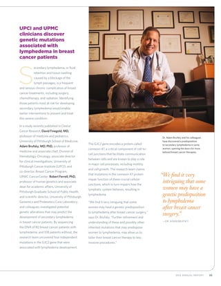 352012 Annual Report
“We find it very
intriguing that some
women may have a
genetic predisposition
to lymphedema
after breast cancer
surgery.”
	—Dr. Adam Brufsky
UPCI and UPMC
clinicians discover
genetic mutations
associated with
lymphedema in breast
cancer patients
S
econdary lymphedema, or fluid
retention and tissue swelling
caused by a blockage of the
lymph passages, is a frequent
and serious chronic complication of breast
cancer treatments, including surgery,
chemotherapy, and radiation. Identifying
those patients most at risk for developing
secondary lymphedema would enable
earlier interventions to prevent and treat
this severe condition.
In a study recently published in Clinical
Cancer Research, David Finegold, MD,
professor of medicine and pediatrics,
University of Pittsburgh School of Medicine;
Adam Brufsky, MD, PhD, professor of
medicine and associate chief, Division of
Hematology-Oncology, associate director
for clinical investigations, University of
Pittsburgh Cancer Institute (UPCI), and
co-director, Breast Cancer Program,
UPMC CancerCenter; Robert Ferrell, PhD,
professor of human genetics and associate
dean for academic affairs, University of
Pittsburgh Graduate School of Public Health,
and scientific director, University of Pittsburgh
Genomics and Proteomics Core Laboratory;
and colleagues investigated potential
genetic alterations that may predict the
development of secondary lymphedema
in breast cancer patients. By sequencing
the DNA of 80 breast cancer patients with
lymphedema, and 108 patients without, the
research team uncovered four independent
mutations in the GJC2 gene that were
associated with lymphedema development.
The GJC2 gene encodes a protein called
connexin 47, a critical component of cell-to-
cell junctions that facilitate communication
between cells and are known to play a role
in major cell processes, including motility
and cell growth. The research team claims
that mutations in the connexin 47 protein
impair function of these crucial cellular
junctions, which in turn impairs how the
lymphatic system behaves, resulting in
lymphedema.
“We find it very intriguing that some
women may have a genetic predisposition
to lymphedema after breast cancer surgery,”
says Dr. Brufsky. “Further refinement and
understanding of these and possibly other
inherited mutations that may predispose
women to lymphedema, may allow us to
tailor their breast cancer therapy to less
invasive procedures.”
Dr. Adam Brufsky and his colleagues
have discovered a predisposition
to secondary lymphedema in some
women, opening the doors for more
tailored breast cancer therapies.
 