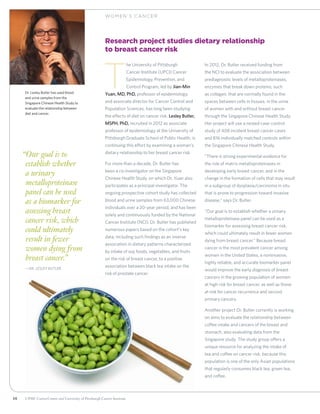 36 UPMC CancerCenter and University of Pittsburgh Cancer Institute
WOM EN ’ S C ANCER
“Our goal is to
establish whether
a urinary
metalloproteinase
panel can be used
as a biomarker for
assessing breast
cancer risk, which
could ultimately
result in fewer
women dying from
breast cancer.”
	—Dr. Lesley Butler
Research project studies dietary relationship
to breast cancer risk
T
he University of Pittsburgh
Cancer Institute (UPCI) Cancer
Epidemiology, Prevention, and
Control Program, led by Jian-Min
Yuan, MD, PhD, professor of epidemiology,
and associate director for Cancer Control and
Population Sciences, has long been studying
the effects of diet on cancer risk. Lesley Butler,
MSPH, PhD, recruited in 2012 as associate
professor of epidemiology at the University of
Pittsburgh Graduate School of Public Health, is
continuing this effort by examining a woman’s
dietary relationship to her breast cancer risk.
For more than a decade, Dr. Butler has
been a co-investigator on the Singapore
Chinese Health Study, on which Dr. Yuan also
participates as a principal investigator. The
ongoing prospective cohort study has collected
blood and urine samples from 63,000 Chinese
individuals over a 20-year period, and has been
solely and continuously funded by the National
Cancer Institute (NCI). Dr. Butler has published
numerous papers based on the cohort’s key
data, including such findings as an inverse
association in dietary patterns characterized
by intake of soy foods, vegetables, and fruits
on the risk of breast cancer, to a positive
association between black tea intake on the
risk of prostate cancer.
In 2012, Dr. Butler received funding from
the NCI to evaluate the association between
prediagnostic levels of metalloproteinases,
enzymes that break down proteins, such
as collagen, that are normally found in the
spaces between cells in tissues, in the urine
of women with and without breast cancer
through the Singapore Chinese Health Study.
Her project will use a nested case-control
study of 408 incident breast cancer cases
and 816 individually matched controls within
the Singapore Chinese Health Study.
“There is strong experimental evidence for
the role of matrix metalloproteinases in
developing early breast cancer, and in the
change in the formation of cells that may result
in a subgroup of dysplasia/carcinoma in situ
that is prone to progression toward invasive
disease,” says Dr. Butler.
“Our goal is to establish whether a urinary
metalloproteinase panel can be used as a
biomarker for assessing breast cancer risk,
which could ultimately result in fewer women
dying from breast cancer.” Because breast
cancer is the most prevalent cancer among
women in the United States, a noninvasive,
highly reliable, and accurate biomarker panel
would improve the early diagnosis of breast
cancers in the growing population of women
at high risk for breast cancer, as well as those
at risk for cancer recurrence and second
primary cancers.
Another project Dr. Butler currently is working
on aims to evaluate the relationship between
coffee intake and cancers of the breast and
stomach, also evaluating data from the
Singapore study. The study group offers a
unique resource for analyzing the intake of
tea and coffee on cancer risk, because this
population is one of the only Asian populations
that regularly consumes black tea, green tea,
and coffee.
Dr. Lesley Butler has used blood
and urine samples from the
Singapore Chinese Health Study to
evaluate the relationship between
diet and cancer.
 