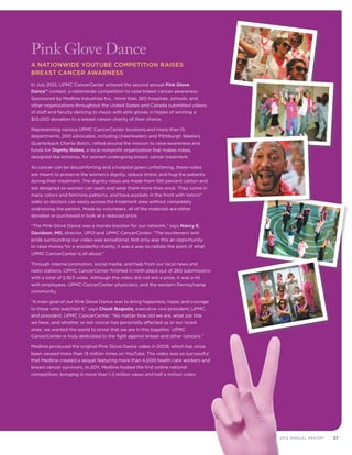 372012 Annual Report
Pink Glove Dance
A Nationwide YouTube Competition Raises
Breast Cancer Awarness	 	
In July 2012, UPMC CancerCenter entered the second annual Pink Glove
Dance™ contest, a nationwide competition to raise breast cancer awareness.
Sponsored by Medline Industries Inc., more than 260 hospitals, schools, and
other organizations throughout the United States and Canada submitted videos
of staff and faculty dancing to music with pink gloves in hopes of winning a
$10,000 donation to a breast cancer charity of their choice.
Representing various UPMC CancerCenter locations and more than 15
departments, 200 advocates, including cheerleaders and Pittsburgh Steelers
Quarterback Charlie Batch, rallied around the mission to raise awareness and
funds for Dignity Robes, a local nonprofit organization that makes robes,
designed like kimonos, for women undergoing breast cancer treatment.
As cancer can be discomforting and a hospital gown unflattering, these robes
are meant to preserve the women’s dignity, reduce stress, and hug the patients
during their treatment. The dignity robes are made from 100 percent cotton and
are designed so women can wash and wear them more than once. They come in
many colors and feminine patterns, and have pockets in the front with Velcro®
sides so doctors can easily access the treatment area without completely
undressing the patient. Made by volunteers, all of the materials are either
donated or purchased in bulk at a reduced price.
“The Pink Glove Dance was a morale booster for our network,” says Nancy E.
Davidson, MD, director, UPCI and UPMC CancerCenter. “The excitement and
pride surrounding our video was sensational. Not only was this an opportunity
to raise money for a wonderful charity, it was a way to radiate the spirit of what
UPMC CancerCenter is all about.”
Through internal promotion, social media, and help from our local news and
radio stations, UPMC CancerCenter finished in ninth place out of 260 submissions
with a total of 3,923 votes. Although the video did not win a prize, it was a hit
with employees, UPMC CancerCenter physicians, and the western Pennsylvania
community.
“A main goal of our Pink Glove Dance was to bring happiness, hope, and courage
to those who watched it,” says Chuck Bogosta, executive vice president, UPMC,
and president, UPMC CancerCenter. “No matter how old we are, what job title
we have, and whether or not cancer has personally affected us or our loved
ones, we wanted the world to know that we are in this together. UPMC
CancerCenter is truly dedicated to the fight against breast and other cancers.”
Medline produced the original Pink Glove Dance video in 2009, which has since
been viewed more than 13 million times on YouTube. The video was so successful
that Medline created a sequel featuring more than 4,000 health care workers and
breast cancer survivors. In 2011, Medline hosted the first online national
competition, bringing in more than 1.2 million views and half a million votes.
 