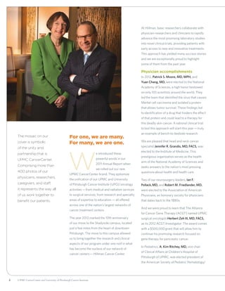 2 UPMC CancerCenter and University of Pittsburgh Cancer Institute
For one, we are many.
For many, we are one.
W
e introduced these
powerful words in our
2011 Annual Report when
we rolled out our new
UPMC CancerCenter brand. They epitomize
the unification of our UPMC and University
of Pittsburgh Cancer Institute (UPCI) oncology
activities—from medical and radiation services
to surgical services, from research and specialty
areas of expertise to education — all offered
across one of the nation’s largest networks of
cancer treatment centers.
The year 2012 marked the 10th anniversary
of our move to the Shadyside campus, located
just a few miles from the heart of downtown
Pittsburgh. The move to this campus allowed
us to bring together the research and clinical
aspects of our program under one roof in what
has become the nucleus of our network of
cancer centers—Hillman Cancer Center.
At Hillman, basic researchers collaborate with
physician-researchers and clinicians to rapidly
advance the most promising laboratory studies
into novel clinical trials, providing patients with
early access to new and innovative treatments.
This approach has yielded many success stories
and we are exceptionally proud to highlight
some of them from the past year.
Physician accomplishments
In 2012, Patrick S. Moore, MD, MPH, and
Yuan Chang, MD, were elected to the National
Academy of Sciences, a high honor bestowed
on only 105 scientists around the world. They
led the team that identified the virus that causes
Merkel cell carcinoma and isolated a protein
that allows tumor survival. These findings led
to identification of a drug that hinders the effect
of that protein and could lead to a therapy for
this deadly skin cancer. A national clinical trial
to test this approach will start this year—truly
an example of bench-to-bedside research.
We are pleased that head and neck cancer
specialist Jennifer R. Grandis, MD, FACS, was
elected to the Institute of Medicine. This
prestigious organization serves as the health
arm of the National Academy of Sciences and
seeks answers to the nation’s most pressing
questions about health and health care.
Two of our neurosurgery leaders, Ian F.
Pollack, MD, and Robert M. Friedlander, MD,
were elected to the Association of American
Physicians, an honorary society for physicians
that dates back to the 1880s.
And we were proud to learn that The Alliance
for Cancer Gene Therapy (ACGT) named UPMC
surgical oncologist Herbert Zeh III, MD, FACS,
as its 2012 ACGT Investigator. The award comes
with a $500,000 grant that will allow him to
continue his promising research focused on
gene therapy for pancreatic cancer.
In Pediatrics, A. Kim Ritchey, MD, vice chair
of Clinical Affairs at Children’s Hospital of
Pittsburgh of UPMC, was elected president of
the American Society of Pediatric Hematology/
The mosaic on our
cover is symbolic
of the unity and
partnership that is
UPMC CancerCenter.
Comprising more than
400 photos of our
physicians, researchers,
caregivers, and staff,
it represents the way all
of us work together to
benefit our patients.
 
