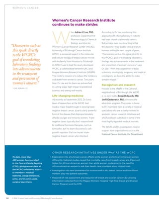 38 UPMC CancerCenter and University of Pittsburgh Cancer Institute
WOM EN ’ S C ANCER
Women’s Cancer Research Institute
continues to make strides
W
hen Adrian V. Lee, PhD,
professor, Department of
Pharmacology  Chemical
Biology, and director,
Women’s Cancer Research Center (WCRC),
University of Pittsburgh Cancer Institute
(UPCI), a renowned expert in the molecular
and cellular biology of breast cancer, moved
with his family from Houston to Pittsburgh
in 2010, it was to lead the newly developed
WCRC, a collaboration between UPCI and
Magee-Womens Research Institute (MWRI).
The center’s mission is to reduce the incidence
and death from women’s cancer. Two years
later, Dr. Lee and his team are entrenched
in cutting-edge, high-impact translational
science, and seeing real results.
Life-changing medicine
As recently as September 2012, Dr. Lee’s
team of researchers at the WCRC had
made a major breakthrough in slowing triple-
negative breast cancer, a particularly powerful
form of the disease that disproportionately
affects younger and minority women. Triple-
negative cases typically don’t respond well
to traditional hormone therapies, such as
tamoxifen, but his team discovered a cell-
growth regulator that can impair triple-
negative breast cancer when blocked.
According to Dr. Lee, combining this
approach with chemotherapy in rodents
has been shown to eliminate tumors.
But perhaps even more exciting is that
the discovery may lead to clinical trials in
humans within the next couple of years.
“Discoveries such as this speak directly to
the WCRC’s goal of translating laboratory
findings into advancements in the treatment
and prevention of women’s cancers,” says
Dr. Lee. “With the cooperation of basic
scientists, oncologists, surgeons, and medical
oncologists, we have the ability to make
a major impact.”
Recognition and research
Housed at the MWRI in the Oakland
neighborhood of Pittsburgh, the WCRC
is co-directed by Robert Edwards, MD.
Steffi Oesterreich, PhD, oversees the
education program. The center is home
to 173 members from a variety of medical
specialties who are actively involved in
women’s cancer research initiatives and
who have been published in some of the
most highly regarded medical journals.
The WCRC and its investigators receive
support from organizations such as the
National Cancer Institute, the Department
To date, more than
450 women have enrolled
in the Cancer Family Registry
(CFR), giving researchers at
the WCRC unfettered access
to members’ medical
histories, along with blood,
urine, and in some cases,
surgical specimens.
	Other research initiatives under way at the WCRC
•	 Exploration into why breast cancer affects white women and African-American women
differently. National studies reveal that mortality rates from breast cancer are 41 percent
higher for African-American women than white women, underscoring the need for
African-American women to ask their health care providers about clinical trials.
•	 Investigation into new biomarkers for invasive and in situ breast cancer and how those
markers play into patient outcomes.
•	 Research of risk assessment and reduction of breast and ovarian cancers by utilizing
information collected from the Magee-Womens Hospital High Risk Breast and Ovarian
Cancer Program and the CFR.
“Discoveries such as
this speak directly
to the WCRC’s
goal of translating
laboratory findings
into advancements
in the treatment
and prevention of
women’s cancers.”
	—Dr. Adrian Lee
 
