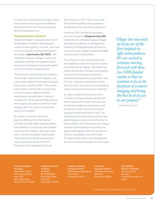 412012 Annual Report
For instance, in a tomosynthesis image, a lesion
that’s missed in one image may be detected
because of the thin slices that are produced
by the tomosynthesis scan.
Tomosynthesis research
Research at Magee is ongoing to determine if
tomosynthesis is helpful in decreasing the
number of false-positives, or recalls, which may
occur as a result of screening mammograms.
According to Jules Sumkin, DO, FACR, chief
of Women’s Imaging at Magee, results from
traditional screening mammograms may be
reported as inconclusive, requiring the patient
to return for another imaging session.
“Recalls occur in about 10 percent of patients
who undergo traditional mammograms, and
a very small number of those patients actually
have cancer,” says Dr. Sumkin. “This number
is even higher in women who come for their
first mammogram, called the baseline
mammogram, because there is nothing to
compare it to. The women with false-positive
mammograms are asked to return for further
imaging, which may result in considerable
anxiety for the patient.”
Dr. Sumkin is currently in the fourth
year of an R01 grant from the National
Institutes of Health (NIH), studying whether
tomosynthesis, in conjunction with standard
screening mammography, decreases recall
rates in women having their initial baseline
mammograms. Dr. Sumkin presented the
study’s preliminary results on the first
120 women at the Radiologic Society of
North America in 2011. These results have
shown that the addition of tomosynthesis
has decreased the recall rate by 28 percent.
In summer 2012, the NIH also awarded a
two-year R21 grant to Margarita Zuley, MD,
medical director of breast imaging at Magee
and associate professor of radiology at the
University of Pittsburgh School of Medicine,
to evaluate novel imaging compression paddle
systems used in tomosynthesis.
According to Dr. Zuley, tomosynthesis has
the capability to reduce the need to compress
the breasts during imaging. “One of the main
reasons women don’t schedule mammograms
is because the compression required for
standard mammography can be painful,” says
Dr. Zuley. “Because tomosynthesis has the
ability to reduce the occurrence of overlapping
tissue, compression becomes less important.”
Dr. Zuley’s study has three phases. She is
currently collecting and analyzing data from
the first phase of the study, which assessed
by what percentage the compression could
be reduced in order to have 90 percent of
study participants experience no pain. The
next phase will include testing a series of new
paddle designs to determine which is best for
tomosynthesis. Then, 100 women will undergo
standard mammography on one breast and
digital mammography with less compression
from the new paddle on the other breast.
Dr. Zuley will then determine if the diagnostic
accuracy is equivalent between the two images.
Magee-Womens
Imaging
Pleasant Hills
51 Professional Plaza
Suite 2100
850 Clairton Blvd.
Pleasant Hills, PA 15236
Magee-Womens
Imaging
at UPMC
St. Margaret *
815 Freeport Road
Suite 2160
Pittsburgh, PA 15215
Magee-Womens
Imaging North
2599 Wexford-Bayne Road
Suite 1000A
Sewickley, PA 15143
Women’s
Imaging North
9000 Brooktree Road
Suite 402
Wexford, PA 15090
Cranberry
Breast Imaging
3 St. Francis Way
Building 3
Cranberry Township, PA
16066
“Magee has succeeded
in being one of the
first hospitals to
offer tomosynthesis.
We are excited to
continue moving
forward with these
two NIH-funded
studies so that we
continue to be at the
forefront of women’s
imaging and bring
the best level of care
to our patients.”
	—Dr. Margarita Zuley
*	Tomosynthesis is currently offered at these locations.
 