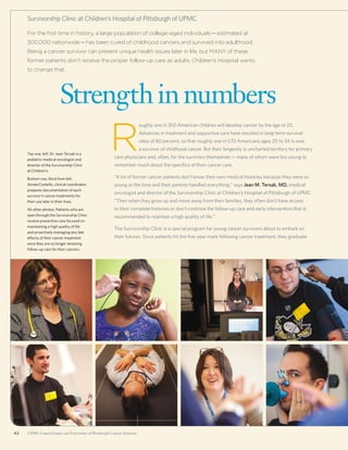 42 UPMC CancerCenter and University of Pittsburgh Cancer Institute42 UPMC CancerCenter and University of Pittsburgh Cancer Institute
For the first time in history, a large population of college-aged individuals—estimated at
300,000 nationwide—has been cured of childhood cancers and survived into adulthood.
Being a cancer survivor can present unique health issues later in life, but MANY of these
former patients don’t receive the proper follow-up care as adults. Children’s Hospital wants
to change that.
Strengthinnumbers
Survivorship Clinic at Children’s Hospital of Pittsburgh of UPMC
R
oughly one in 350 American children will develop cancer by the age of 20.
Advances in treatment and supportive care have resulted in long-term survival
rates of 80 percent, so that roughly one in 570 Americans ages 20 to 34 is now
a survivor of childhood cancer. But their longevity is uncharted territory for primary
care physicians and, often, for the survivors themselves—many of whom were too young to
remember much about the specifics of their cancer care.
“A lot of former cancer patients don’t know their own medical histories because they were so
young at the time and their parents handled everything,” says Jean M. Tersak, MD, medical
oncologist and director of the Survivorship Clinic at Children’s Hospital of Pittsburgh of UPMC.
“Then when they grow up and move away from their families, they often don’t have access
to their complete histories or don’t continue the follow-up care and early intervention that is
recommended to maintain a high quality of life.”
The Survivorship Clinic is a special program for young cancer survivors about to embark on
their futures. Once patients hit the five-year mark following cancer treatment, they graduate
Top row, left: Dr. Jean Tersak is a
pediatric medical oncologist and
director of the Survivorship Clinic
at Children’s.
Bottom row, third from left,
Aimee Costello, clinical coordinator,
prepares documentation of each
survivor’s cancer treatments for
their use later in their lives.
All other photos: Patients who are
seen through the Survivorship Clinic
receive preventive care focused on
maintaining a high quality of life
and proactively managing any late
effects of their cancer treatment
once they are no longer receiving
follow-up care for their cancers.
 