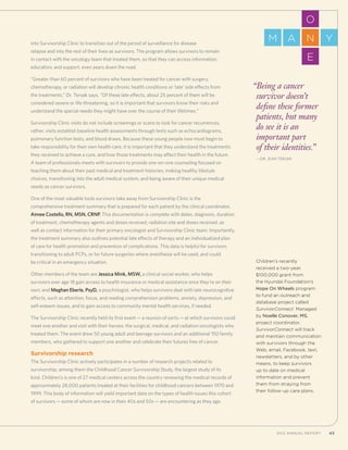 432012 Annual Report 432012 Annual Report
into Survivorship Clinic to transition out of the period of surveillance for disease
relapse and into the rest of their lives as survivors. The program allows survivors to remain
in contact with the oncology team that treated them, so that they can access information,
education, and support, even years down the road.
“Greater than 60 percent of survivors who have been treated for cancer with surgery,
chemotherapy, or radiation will develop chronic health conditions or ‘late’ side effects from
the treatments,” Dr. Tersak says. “Of these late effects, about 25 percent of them will be
considered severe or life-threatening, so it is important that survivors know their risks and
understand the special needs they might have over the course of their lifetimes.”
Survivorship Clinic visits do not include screenings or scans to look for cancer recurrences;
rather, visits establish baseline health assessments through tests such as echocardiograms,
pulmonary function tests, and blood draws. Because these young people now must begin to
take responsibility for their own health care, it is important that they understand the treatments
they received to achieve a cure, and how those treatments may affect their health in the future.
A team of professionals meets with survivors to provide one-on-one counseling focused on
teaching them about their past medical and treatment histories, making healthy lifestyle
choices, transitioning into the adult medical system, and being aware of their unique medical
needs as cancer survivors.
One of the most valuable tools survivors take away from Survivorship Clinic is the
comprehensive treatment summary that is prepared for each patient by the clinical coordinator,
Aimee Costello, RN, MSN, CRNP. This documentation is complete with dates, diagnosis, duration
of treatment, chemotherapy agents and doses received, radiation site and doses received, as
well as contact information for their primary oncologist and Survivorship Clinic team. Importantly,
the treatment summary also outlines potential late effects of therapy and an individualized plan
of care for health promotion and prevention of complications. This data is helpful for survivors
transitioning to adult PCPs, or for future surgeries where anesthesia will be used, and could
be critical in an emergency situation.
Other members of the team are Jessica Mink, MSW, a clinical social worker, who helps
survivors over age 18 gain access to health insurance or medical assistance once they’re on their
own; and Meghan Eberle, PsyD, a psychologist, who helps survivors deal with late neurocognitive
effects, such as attention, focus, and reading comprehension problems, anxiety, depression, and
self-esteem issues, and to gain access to community mental health services, if needed.
The Survivorship Clinic recently held its first event—a reunion of sorts—at which survivors could
meet one another and visit with their heroes: the surgical, medical, and radiation oncologists who
treated them. The event drew 50 young adult and teenage survivors and an additional 150 family
members, who gathered to support one another and celebrate their futures free of cancer.
Survivorship research
The Survivorship Clinic actively participates in a number of research projects related to
survivorship, among them the Childhood Cancer Survivorship Study, the largest study of its
kind. Children’s is one of 27 medical centers across the country reviewing the medical records of
approximately 28,000 patients treated at their facilities for childhood cancers between 1970 and
1999. This body of information will yield important data on the types of health issues this cohort
of survivors—some of whom are now in their 40s and 50s—are encountering as they age.
“Being a cancer
survivor doesn’t
define these former
patients, but many
do see it is an
important part
of their identities.”
	—Dr. Jean Tersak
Children’s recently
received a two-year,
$100,000 grant from
the Hyundai Foundation’s
Hope On Wheels program
to fund an outreach and
database project called
SurvivorConnect. Managed
by Noelle Conover, MS,
project coordinator,
SurvivorConnect will track
and maintain communication
with survivors through the
Web, email, Facebook, text,
newsletters, and by other
means, to keep survivors
up to date on medical
information and prevent
them from straying from
their follow-up care plans.
O
E
NM A Y
 