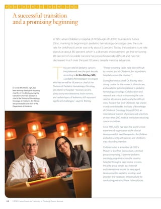 44 UPMC CancerCenter and University of Pittsburgh Cancer Institute
P E D AI T CR I H E M O– N C
A successful transition
and a promising beginning
Dr. Linda McAllister, right, has
been working closely with outgoing
chief Dr. A. Kim Ritchey during the
transition to her new position as
chief of the Division of Hematology-
Oncology at Children’s. Dr. Ritchey
was promoted to vice chair of the
Department of Pediatrics.
In 1951, when Children’s Hospital of Pittsburgh of UPMC founded its Tumor
Clinic, marking its beginning in pediatric hematology-oncology care, the cure
rate for childhood cancer was only about 5 percent. Today, the pediatric cure rate
stands at about 80 percent, which is a dramatic improvement; yet the remaining
20 percent of incurable cancers has proved especially difficult and has not
decreased much over the past 10 years, despite medical advances.
T
he cure rate for pediatric cancers
has plateaued over the past decade,
according to A. Kim Ritchey, MD,
a pediatric hematologist-oncologist
who has served for 14 years as chief of the
Division of Pediatric Hematology-Oncology
at Children’s Hospital. “Several cancers,
particularly neuroblastoma, brain tumors,
and certain types of leukemia, still represent
significant challenges,” says Dr. Ritchey.
“These remaining cases have been difficult
to cure not just at Children’s, but at pediatric
hospitals across the country.”
During his time as chief, Dr. Ritchey set a
strong course for the research, clinical care,
and academic activities related to pediatric
hematology-oncology. Collaboration and
research are critical to improving the cure
rate for all cancers, particularly the difficult
ones. Toward that end, Children’s has shared
in and contributed to the body of knowledge
of Children’s Oncology Group (COG), an
international team of physicians and scientists
at more than 200 medical institutions studying
cancer in children.
Since 1955, COG has been the world’s most
experienced organization in the clinical
development of new therapeutics for children
and adolescents with cancer, and Children’s
was a founding member.
Children’s also is a member of COG’s
Phase 1–2 and Pilot Consortium, a limited
group comprising 21 premier pediatric
oncology programs across the country.
Selected through a peer-review process,
this elite group serves as a national
and international model for new agent
development in pediatric oncology and
provides the necessary infrastructure for
conducting pediatric Phase 1 clinical trials
 
