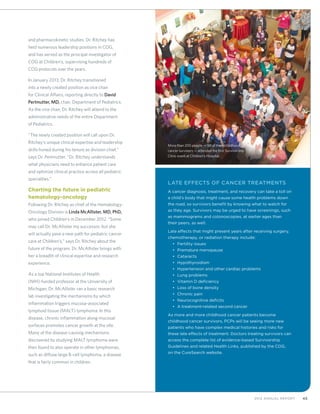 452012 Annual Report
Late Effects of Cancer Treatments
A cancer diagnosis, treatment, and recovery can take a toll on
a child’s body that might cause some health problems down
the road, so survivors benefit by knowing what to watch for
as they age. Survivors may be urged to have screenings, such
as mammograms and colonoscopies, at earlier ages than
their peers, as well.
Late effects that might present years after receiving surgery,
chemotherapy, or radiation therapy include:
•	 Fertility issues
•	 Premature menopause
•	 Cataracts
•	 Hypothyroidism
•	 Hypertension and other cardiac problems
•	 Lung problems
•	 Vitamin D deficiency
•	 Loss of bone density
•	 Chronic pain
•	 Neurocognitive deficits
•	 A treatment-related second cancer
As more and more childhood cancer patients become
childhood cancer survivors, PCPs will be seeing more new
patients who have complex medical histories and risks for
these late effects of treatment. Doctors treating survivors can
access the complete list of evidence-based Survivorship
Guidelines and related Health Links, published by the COG,
on the CureSearch website.
and pharmacokinetic studies. Dr. Ritchey has
held numerous leadership positions in COG,
and has served as the principal investigator of
COG at Children’s, supervising hundreds of
COG protocols over the years.
In January 2013, Dr. Ritchey transitioned
into a newly created position as vice chair
for Clinical Affairs, reporting directly to David
Perlmutter, MD, chair, Department of Pediatrics.
As the vice chair, Dr. Ritchey will attend to the
administrative needs of the entire Department
of Pediatrics.
“The newly created position will call upon Dr.
Ritchey’s unique clinical expertise and leadership
skills honed during his tenure as division chief,”
says Dr. Perlmutter. “Dr. Ritchey understands
what physicians need to enhance patient care
and optimize clinical practice across all pediatric
specialties.”
Charting the future in pediatric
hematology-oncology
Following Dr. Ritchey as chief of the Hematology-
Oncology Division is Linda McAllister, MD, PhD,
who joined Children’s in December 2012. “Some
may call Dr. McAllister my successor, but she
will actually pave a new path for pediatric cancer
care at Children’s,” says Dr. Ritchey about the
future of the program. Dr. McAllister brings with
her a breadth of clinical expertise and research
experience.
As a top National Institutes of Health
(NIH)-funded professor at the University of
Michigan, Dr. McAllister ran a basic research
lab investigating the mechanisms by which
inflammation triggers mucosa-associated
lymphoid tissue (MALT) lymphoma. In this
disease, chronic inflammation along mucosal
surfaces promotes cancer growth at the site.
Many of the disease-causing mechanisms
discovered by studying MALT lymphoma were
then found to also operate in other lymphomas,
such as diffuse large B-cell lymphoma, a disease
that is fairly common in children.
More than 200 people — 50 of them childhood
cancer survivors — attended the first Survivorship
Clinic event at Children’s Hospital.
 