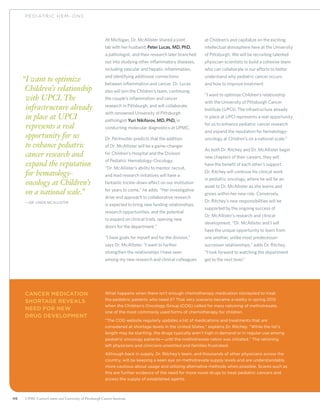 46 UPMC CancerCenter and University of Pittsburgh Cancer Institute
PEDIATRIC H EM – ONC
“I want to optimize
Children’s relationship
with UPCI. The
infrastructure already
in place at UPCI
represents a real
opportunity for us
to enhance pediatric
cancer research and
expand the reputation
for hematology-
oncology at Children’s
on a national scale.”
	—Dr. Linda McAllister
At Michigan, Dr. McAllister shared a joint
lab with her husband, Peter Lucas, MD, PhD,
a pathologist, and their research later branched
out into studying other inflammatory diseases,
including vascular and hepatic inflammation,
and identifying additional connections
between inflammation and cancer. Dr. Lucas
also will join the Children’s team, continuing
the couple’s inflammation and cancer
research in Pittsburgh, and will collaborate
with renowned University of Pittsburgh
pathologist Yuri Nikiforov, MD, PhD, in
conducting molecular diagnostics at UPMC.
Dr. Perlmutter predicts that the addition
of Dr. McAllister will be a game-changer
for Children’s Hospital and the Division
of Pediatric Hematology-Oncology.
“Dr. McAllister’s ability to mentor, recruit,
and lead research initiatives will have a
fantastic trickle-down effect on our institution
for years to come,” he adds. “Her investigative
drive and approach to collaborative research
is expected to bring new funding relationships,
research opportunities, and the potential
to expand on clinical trials, opening new
doors for the department.”
“I have goals for myself and for the division,”
says Dr. McAllister. “I want to further
strengthen the relationships I have seen
among my new research and clinical colleagues
at Children’s and capitalize on the exciting
intellectual atmosphere here at the University
of Pittsburgh. We will be recruiting talented
physician-scientists to build a cohesive team
who can collaborate in our efforts to better
understand why pediatric cancer occurs
and how to improve treatment.
“I want to optimize Children’s relationship
with the University of Pittsburgh Cancer
Institute (UPCI). The infrastructure already
in place at UPCI represents a real opportunity
for us to enhance pediatric cancer research
and expand the reputation for hematology-
oncology at Children’s on a national scale.”
As both Dr. Ritchey and Dr. McAllister begin
new chapters of their careers, they will
have the benefit of each other’s support.
Dr. Ritchey will continue his clinical work
in pediatric oncology, where he will be an
asset to Dr. McAllister as she learns and
grows within her new role. Conversely,
Dr. Ritchey’s new responsibilities will be
supported by the ongoing success of
Dr. McAllister’s research and clinical
development. “Dr. McAllister and I will
have the unique opportunity to learn from
one another, unlike most predecessor-
successor relationships,” adds Dr. Ritchey.
“I look forward to watching the department
get to the next level.”
Cancer Medication
Shortage Reveals
Need for New
Drug Development
What happens when there isn’t enough chemotherapy medication stockpiled to treat
the pediatric patients who need it? That very scenario became a reality in spring 2012
when the Children’s Oncology Group (COG) called for mass rationing of methotrexate,
one of the most commonly used forms of chemotherapy for children.
“The COG website regularly updates a list of medications and treatments that are
considered at shortage levels in the United States,” explains Dr. Ritchey. “While the list’s
length may be startling, the drugs typically aren’t high in demand or in regular use among
pediatric oncology patients—until the methotrexate ration was initiated.” The rationing
left physicians and clinicians unsettled and families frustrated.
Although back in supply, Dr. Ritchey’s team, and thousands of other physicians across the
country, will be keeping a keen eye on methotrexate supply levels and are understandably
more cautious about usage and utilizing alternative methods when possible. Scares such as
this are further evidence of the need for more novel drugs to treat pediatric cancers and
access the supply of established agents.
 