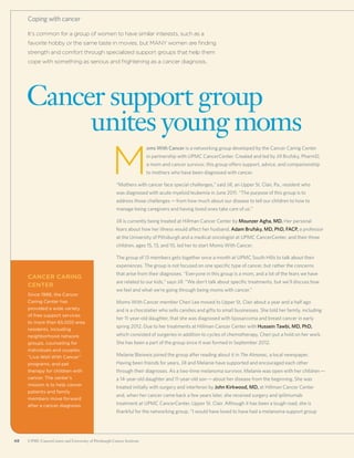 48 UPMC CancerCenter and University of Pittsburgh Cancer Institute48 UPMC CancerCenter and University of Pittsburgh Cancer Institute
It’s common for a group of women to have similar interests, such as a
favorite hobby or the same taste in movies, but MANY women are finding
strength and comfort through specialized support groups that help them
cope with something as serious and frightening as a cancer diagnosis.
Cancer support group
	 unites young moms
Coping with cancer
M
oms With Cancer is a networking group developed by the Cancer Caring Center
in partnership with UPMC CancerCenter. Created and led by Jill Brufsky, PharmD,
a mom and cancer survivor, this group offers support, advice, and companionship
to mothers who have been diagnosed with cancer.
“Mothers with cancer face special challenges,” said Jill, an Upper St. Clair, Pa., resident who
was diagnosed with acute myeloid leukemia in June 2011. “The purpose of this group is to
address those challenges—from how much about our disease to tell our children to how to
manage being caregivers and having loved ones take care of us.”
Jill is currently being treated at Hillman Cancer Center by Mounzer Agha, MD. Her personal
fears about how her illness would affect her husband, Adam Brufsky, MD, PhD, FACP, a professor
at the University of Pittsburgh and a medical oncologist at UPMC CancerCenter, and their three
children, ages 15, 13, and 10, led her to start Moms With Cancer.
The group of 13 members gets together once a month at UPMC South Hills to talk about their
experiences. The group is not focused on one specific type of cancer, but rather the concerns
that arise from their diagnoses. “Everyone in this group is a mom, and a lot of the fears we have
are related to our kids,” says Jill. “We don’t talk about specific treatments, but we’ll discuss how
we feel and what we’re going through being moms with cancer.”
Moms With Cancer member Cheri Lee moved to Upper St. Clair about a year and a half ago
and is a chocolatier who sells candies and gifts to small businesses. She told her family, including
her 11-year-old daughter, that she was diagnosed with liposarcoma and breast cancer in early
spring 2012. Due to her treatments at Hillman Cancer Center with Hussein Tawbi, MD, PhD,
which consisted of surgeries in addition to cycles of chemotherapy, Cheri put a hold on her work.
She has been a part of the group since it was formed in September 2012.
Melanie Bleiweis joined the group after reading about it in The Almanac, a local newspaper.
Having been friends for years, Jill and Melanie have supported and encouraged each other
through their diagnoses. As a two-time melanoma survivor, Melanie was open with her children—
a 14-year-old daughter and 11-year-old son—about her disease from the beginning. She was
treated initially with surgery and interferon by John Kirkwood, MD, at Hillman Cancer Center
and, when her cancer came back a few years later, she received surgery and ipilimumab
treatment at UPMC CancerCenter, Upper St. Clair. Although it has been a tough road, she is
thankful for the networking group. “I would have loved to have had a melanoma support group
Cancer Caring
Center
Since 1988, the Cancer
Caring Center has
provided a wide variety
of free support services
to more than 65,000 area
residents, including
neighborhood network
groups, counseling for
individuals and couples,
“Live Well With Cancer”
programs, and pet
therapy for children with
cancer. The center’s
mission is to help cancer
patients and family
members move forward
after a cancer diagnosis.
 