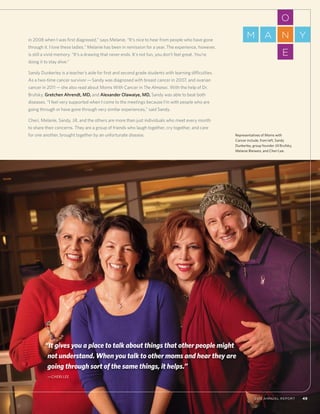 492012 Annual Report 492012 Annual Report
in 2008 when I was first diagnosed,” says Melanie. “It’s nice to hear from people who have gone
through it. I love these ladies.” Melanie has been in remission for a year. The experience, however,
is still a vivid memory. “It’s a drawing that never ends. It’s not fun, you don’t feel great. You’re
doing it to stay alive.”
Sandy Dunkerley is a teacher’s aide for first and second grade students with learning difficulties.
As a two-time cancer survivor—Sandy was diagnosed with breast cancer in 2007, and ovarian
cancer in 2011—she also read about Moms With Cancer in The Almanac. With the help of Dr.
Brufsky, Gretchen Ahrendt, MD, and Alexander Olawaiye, MD, Sandy was able to beat both
diseases. “I feel very supported when I come to the meetings because I’m with people who are
going through or have gone through very similar experiences,” said Sandy.
Cheri, Melanie, Sandy, Jill, and the others are more than just individuals who meet every month
to share their concerns. They are a group of friends who laugh together, cry together, and care
for one another, brought together by an unfortunate disease. Representatives of Moms with
Cancer include, from left, Sandy
Dunkerley, group founder Jill Brufsky,
Melanie Bleiweis, and Cheri Lee.
“It gives you a place to talk about things that other people might
not understand. When you talk to other moms and hear they are
going through sort of the same things, it helps.”
	—Cheri Lee
O
E
NM A Y
 