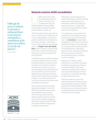 50
TN E W RO K
Network receives ACRO accreditation
U
PMC CancerCenter recently
became the largest health care
system in the country to be
accredited by the American
College of Radiation Oncology (ACRO).
The accreditation recognizes the highest
quality of radiation oncology care.
“We know we deliver quality, state-of-the-art
care for a variety of cancers. We know we do
it across a large geographic area and with a
great deal of safety. But it’s always helpful to
have another set of eyes—external eyes—
to look critically at what and how we do what
we do,” said Dwight E. Heron, MD, FACRO,
FACR, director of radiation services at UPMC
CancerCenter. “We are constantly trying to
improve the care we give our patients and
strive to be better.”
For UPMC CancerCenter, ACRO accreditation
is an external validation of the commitment
to quality and excellence in patient care and
treatments across its network of radiation
oncology sites. For patients, it serves as a
reassurance that they made the right decision
to come to UPMC CancerCenter, as staff is
dedicated to their well-being and offers the
most up-to-date treatments and technologies.
In addition, it is an educational process for
our practices, pointing out what opportunities
are available to improve upon.
The comprehensive ACRO accreditation
planning process began in summer 2011.
ACRO clinical and administrative experts
reviewed detailed reports of patient
charts, technology, staff certifications,
and documentation of processes and site
services for each radiation oncology site.
Officials then visited each of the 20 UPMC
CancerCenter radiation oncology sites to
survey day-to-day operations.
Following the successful application and
review of the findings by an ACRO committee
made up of physicians, physicists, and
administrators, UPMC CancerCenter was
awarded accreditation—making UPMC
CancerCenter the largest ACRO-accredited
network in the United States.
“On a regular basis, everyone needs to be
involved in the culture of safety and quality.
It takes a team to provide this high level of
care,” says James Sinicki, manager, Quality
and Regulatory, UPMC CancerCenter Division
of Radiation Oncology, who was responsible
for ensuring each site was properly prepared
for this detailed process. “Although the
process is arduous, it represents a substantial
honor to our practices and signifies a
commitment of the utmost in excellence
in care for our patients.”
Regardless of accreditation, UPMC
CancerCenter is committed to continuously
moving forward and advancing. “What we
do is what we breathe,” said Dr. Heron.
“Having the accreditation doesn’t mean our
work is done. We’re still going to innovate
and do all we can so that every patient gets
the right treatment every time.”
ACRO was founded to represent both
patient and practitioner interests and issues
regarding radiation oncology. According to
the Manual for ACRO Accreditation, ACRO
has become a source of physician education,
an advocate for patients and practitioners,
and a forum for new technology.
“Although the
process is arduous,
it represents a
substantial honor
to our practices
and signifies a
commitment of the
utmost in excellence
in care for our
patients.”
	—James Sinicki
UPMC CancerCenter and University of Pittsburgh Cancer Institute
 