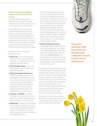 552012 Annual Report
UPMC CancerCenter pledges
support for American Cancer
Society
Since 1994, UPMC has supported the
American Cancer Society (ACS) through
independent sponsorships, primarily focusing
on events, galas, research, and receptions.
In 2011, UPMC CancerCenter agreed to
provide a $100,000 direct grant for ACS
programs, services, and research efforts
in exchange for ACS acknowledgment and
recognition of this sponsorship at all western
Pennsylvania programs and events. This year,
UPMC CancerCenter and UPCI extended their
arrangement with ACS through a two-year
contract and will provide $250,000 in support.
Events and initiatives covered by the
sponsorship include:
•	 Relay for Life—An overnight event that
celebrates the lives of people who have
battled cancer, remembers those lost, and
fights back against the disease.
•	 Patient Navigator Program—On- and off-
site navigators help patients get the right
information they need.
•	 Making Strides Against Breast Cancer—
A walk to honor breast cancer survivors,
raise awareness, and raise funds for breast
cancer research, education, outreach, local
services, and support. Representatives
of UPMC CancerCenter and UPCI who
participated in the walk raised nearly
$5,000, and the Hillman Healers team
placed sixth overall out of 217 teams.
•	 Look Good … Feel Better—A program
that teaches beauty techniques to cancer
patients to help them manage appearance-
related side effects of cancer treatment.
•	 Daffodil Days—Allegheny County’s Daffodil
Days campaign is the largest in the country,
raising more than $400,000 annually. This
program offers daffodils in the spring to
donors in appreciation for their contributions
to the fight against cancer.
	In 2012, the Volunteers and Community
Services program helped coordinate sales
for more than 100 different departments
across the entire UPMC hospital network. As
a result, more than $47,000 was donated to
ACS—the largest amount given by a single
participating organization in the Greater
Pittsburgh Unit’s fundraiser. More than
$11,000 of that total went to fund orders
through Project Care, which provides stuffed
bears to hospitalized children, and Project
Hope, which provides daffodil bouquets
for cancer patients in hospitals, treatment
centers, and other facilities.
•	 Support and education programs—
including Man to Man, a program that helps
men and their families cope with prostate
cancer; Reach to Recovery, a program that
helps women and their families cope with
breast cancer; Road to Recovery, a free
transportation service offered by the ACS to
help patients get to treatment appointments;
and I Can Cope, a free educational program
for people facing cancer.
Through this partnership, UPMC CancerCenter
and ACS help roughly 2,500 patients annually
to detect, prevent, and beat cancer, as well as
obtain free transportation and lodging, provide
emotional support and on-site navigation to
information and resources, assist with financial
and other cancer-related needs, and celebrate
survivors. By working together, ACS and
UPMC CancerCenter have built a partnership
that has increased survival rates in breast,
colorectal, lung, and prostate cancers
through prevention and earlier detection.
Comprising more than 4 million volunteers,
ACS offers nearly 100 programs and services
and is the largest source of private cancer
research funding in the United States.
Through this
partnership, UPMC
CancerCenter and
ACS help roughly
2,500 patients annually
to detect, prevent,
and beat cancer.
 