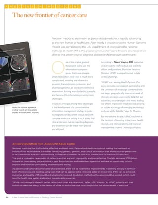 56 UPMC CancerCenter and University of Pittsburgh Cancer Institute
EP R C SI I NO EM D II C N E
Precision medicine, also known as personalized medicine, is rapidly advancing
as the new frontier of health care. After nearly a decade since the Human Genome
Project was completed by the U.S. Department of Energy and the National
Institutes of Health (NIH), the project continues to inspire clinicians and researchers
alike to find better ways to diagnose disease and personalize patient care.
O
ne of the original goals of
the project was to use the
information to pinpoint
genes that cause disease,
which researchers now know is much more
complicated, involving the influence of
genomic, transcriptomic, proteomic, and
pharmacogenomic, as well as environmental
information. Finding ways to identify, compile,
and harness this information presents many
challenges.
In cancer, principal among these challenges
is the development of a comprehensive
information management strategy in order
to integrate cancer patient clinical data with
complex molecular testing in such a way that
clinical decision making regarding diagnosis
and treatment can be made more precise
and efficient.
According to Steven Shapiro, MD, executive
vice president, chief medical and scientific
officer, and president, Physician Services
Division, UPMC is uniquely suited to take
on this challenge.
“UPMC is a Learning Health System. Our
payer, provider, and research partnership with
the University of Pittsburgh, combined with
our large, geographically diverse network of
clinical care, gives us access to data that our
advanced, secure analytics will mine, leading
our efforts in precision medicine and allowing
us to take advantage of emerging technology
and care at the bedside,” says Dr. Shapiro.
For more than a decade, UPMC has been at
the forefront of investing in electronic health
records, and interoperability and financial
management systems. “Although this has
The new frontier of cancer care
Under this initiative, a patient’s
medical records will be available
digitally across all UPMC hospitals.
An environment of accountable care
We need medicine that is affordable, effective, and least toxic. Personalized medicine is about making the treatment as
individualized as the disease. It involves identifying genetic, genomic, and clinical information that allows accurate predictions
to be made about a person’s susceptibility to developing disease, the course of disease, and its response to treatment.
The goal is to develop new models of patient care that are both high-quality and cost-effective. The NIH estimates $750 billion
is spent on unnecessary procedures each year. Both clinicians and researchers agree that we have an opportunity to both
improve and eliminate unnecessary treatments and testing.
As patients and tumors become better characterized, there will be incremental improvements in defining therapy in terms of
both effectiveness and toxicities using tools that can be applied in the clinic and acted on in real time. If this can be achieved,
outcomes and quality of life could be dramatically improved. In addition, ineffective therapies could be avoided, which could
save the health care system and patient considerable resources.
“While cost savings is a benefit, better patient outcomes are paramount,” reflects Dr. Shapiro. “At UPMC, patients and their
individual needs are always at the center of all we do and all we hope to accomplish for the advancement of medicine.”
 