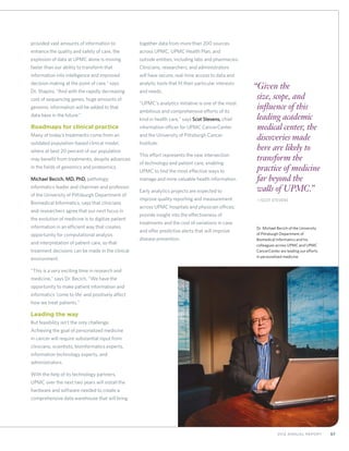 572012 Annual Report
provided vast amounts of information to
enhance the quality and safety of care, the
explosion of data at UPMC alone is moving
faster than our ability to transform that
information into intelligence and improved
decision making at the point of care,” says
Dr. Shapiro. “And with the rapidly decreasing
cost of sequencing genes, huge amounts of
genomic information will be added to that
data base in the future.”
Roadmaps for clinical practice
Many of today’s treatments come from an
outdated population-based clinical model,
where at best 20 percent of our population
may benefit from treatments, despite advances
in the fields of genomics and proteomics.
Michael Becich, MD, PhD, pathology
informatics leader and chairman and professor
of the University of Pittsburgh Department of
Biomedical Informatics, says that clinicians
and researchers agree that our next focus in
the evolution of medicine is to digitize patient
information in an efficient way that creates
opportunity for computational analysis
and interpretation of patient care, so that
treatment decisions can be made in the clinical
environment.
“This is a very exciting time in research and
medicine,” says Dr. Becich. “We have the
opportunity to make patient information and
informatics ‘come to life’ and positively affect
how we treat patients.”
Leading the way
But feasibility isn’t the only challenge.
Achieving the goal of personalized medicine
in cancer will require substantial input from
clinicians, scientists, bioinformatics experts,
information technology experts, and
administrators.
With the help of its technology partners,
UPMC over the next two years will install the
hardware and software needed to create a
comprehensive data warehouse that will bring
together data from more than 200 sources
across UPMC, UPMC Health Plan, and
outside entities, including labs and pharmacies.
Clinicians, researchers, and administrators
will have secure, real-time access to data and
analytic tools that fit their particular interests
and needs.
“UPMC’s analytics initiative is one of the most
ambitious and comprehensive efforts of its
kind in health care,” says Scot Stevens, chief
information officer for UPMC CancerCenter
and the University of Pittsburgh Cancer
Institute.
This effort represents the new intersection
of technology and patient care, enabling
UPMC to find the most effective ways to
manage and mine valuable health information.
Early analytics projects are expected to
improve quality reporting and measurement
across UPMC hospitals and physician offices;
provide insight into the effectiveness of
treatments and the cost of variations in care;
and offer predictive alerts that will improve
disease prevention.
“Given the
size, scope, and
influence of this
leading academic
medical center, the
discoveries made
here are likely to
transform the
practice of medicine
far beyond the
walls of UPMC.”
	—Scot Stevens
Dr. Michael Becich of the University
of Pittsburgh Department of
Biomedical Informatics and his
colleagues across UPMC and UPMC
CancerCenter are leading our efforts
in personalized medicine.
 