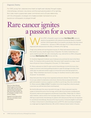 4 UPMC CancerCenter and University of Pittsburgh Cancer Institute4 UPMC CancerCenter and University of Pittsburgh Cancer Institute
Above: Kurt Weiss following
allograft surgery to save his leg,
summer 1989; senior year of college
with Notre Dame marching band,
1996; with Dr. Mark Goodman, left,
his orthopaedic oncologist, mentor,
and now, colleague.
Opposite: Dr. Kurt Weiss with his
wife, Laura, and children, Connor
and Annaliese.
For ONE young man, osteosarcoma meant an eight-year odyssey through surgery,
chemotherapy, remission, recurrence, and the eventual amputation of his right leg.
But it also meant a passionate career commitment and a 23-year relationship
with the orthopaedic oncologist who healed and later mentored him as he
became an orthopaedic oncologist himself.
Rare cancer ignites
	 apassionfor a cure
Diagnosis: Destiny
W
hen UPMC orthopaedic surgical oncologist Kurt Weiss, MD, reassures
parents of young patients with osteosarcoma that the disease is treatable
and their child has good odds of surviving this rare disease, they have reason
to believe him—because in 1989, at the age of 15, Dr. Weiss himself was
diagnosed with osteosarcoma in the tibia, or shinbone, of his right leg.
A high school athlete and marching band musician, Dr. Weiss had endured months of pain
that wouldn’t go away, despite regular doses of ibuprofen. His mother insisted they see a
sports medicine specialist who, after reviewing the x-rays, referred him to UPMC orthopaedic
oncologist Mark Goodman, MD, the very next day.
Dr. Goodman diagnosed a textbook case of osteosarcoma and broke the news to the Weiss
family. “Dr. Goodman told my parents that, if the cancer hadn’t spread to my lungs, I would
have a 65 percent chance of being alive in five years,” Dr. Weiss explains.
Dr. Weiss underwent an initial 10-week round of chemotherapy to shrink the tumor, then
surgery to remove it and a bone grafting procedure to repair the damage to his tibia. A few
weeks later, he underwent another surgery to remove the tumors that had spread to his
lungs. “When metastases were found in my lungs, Dr. Goodman moved my odds to about
25 percent,” he remembers.
About that same time, his leg incision separated and became infected. That was the start
of a six-year ordeal of complications and chronic infections that accompanied the bone
graft and resulted in numerous surgeries in an effort to save his leg. Only a few months later,
Dr. Weiss received a Make-A-Wish® Foundation trip to the Orange Bowl, where he played
a new tenor sax with the Notre Dame marching band.
But shortly afterward, the cancer returned to his lungs. Dr. Weiss underwent resection
surgery to remove the tumors from his lungs, and his odds of survival were considered poor.
His parents made burial arrangements and planned a funeral Mass. Weeks later, Dr. Weiss’s
sister, Gretchen, read an article in her local paper about a doctor in Houston, Texas, who was
offering an experimental chemotherapy for patients with osteosarcoma that was not responsive
to conventional chemotherapy. Because of his lung recurrence, he became eligible to participate
in a Phase 2 clinical trial of a chemotherapy known as MTP-PE, which was being investigated
as a single agent by Eugenie Kleinerman, MD, at M.D. Anderson Cancer Center in Houston.
 