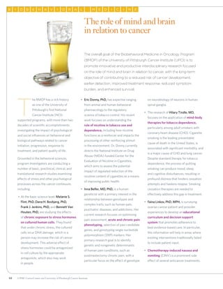 58 UPMC CancerCenter and University of Pittsburgh Cancer Institute
OB I HB E A IV O AR L M E CD I I N E
			 The overall goal of the Biobehavioral Medicine in Oncology Program
(BMOP) of the University of Pittsburgh Cancer Institute (UPCI) is to
promote innovative and productive interdisciplinary research focused
on the role of mind and brain in relation to cancer, with the long-term
objective of contributing to a reduced risk of cancer development,
earlier detection, improved treatment response, reduced symptom
burden, and enhanced survival.
T
he BMOP has a rich history
as one of the University of
Pittsburgh’s first National
Cancer Institute (NCI)-
supported programs, with more than two
decades of scientific accomplishments
investigating the impact of psychological
and social influences on behavioral and
biological pathways related to cancer
initiation, progression, response to
treatment, and patient quality of life.
Grounded in the behavioral sciences,
program investigators are conducting a
number of basic, preclinical, clinical, and
translational research studies examining
effects of stress and other psychological
processes across the cancer continuum,
including:
•	 At the basic science level, Melanie S.
Flint, PhD, Dana H. Bovbjerg, PhD,
Frank J. Jenkins, PhD, and Bennett Van
Houten, PhD, are studying the effects
of chronic exposure to stress hormones
on cultured human cells. They found
that under chronic stress, the cultured
cells incur DNA damage, which in a
person may increase the risk of cancer
development. This adverse effect of
stress hormones could be antagonized
in cell culture by the appropriate
antagonists, which also may work
in people.
•	 Eric Donny, PhD, has expertise ranging
from animal and human behavioral
pharmacology to the regulatory
science of tobacco control. His recent
work focuses on understanding the
role of nicotine in tobacco use and
dependence, including how nicotine
functions as a reinforcer and impacts the
processing of other reinforcing stimuli
in the environment. Dr. Donny currently
directs the National Institute on Drug
Abuse (NIDA)-funded Center for the
Evaluation of Nicotine in Cigarettes,
which aims to assess the potential
impact of regulated reduction of the
nicotine content of cigarettes as a means
of improving public health.
•	 Inna Belfer, MD, PhD, is a human
geneticist with a primary interest in the
relationship between genotypes and
complex traits, such as human pain,
psychiatric diseases, and addictions. Her
current research focuses on optimizing
pain assessment, acute and chronic pain
phenotyping, selection of pain candidate
genes, and genotyping single nucleotide
polymorphism (SNP) markers. Her
primary research goal is to identify
genetic and nongenetic determinants
of human pain conditions, such as
postmastectomy chronic pain, with a
particular focus on the effect of genotype
on neurobiology of neurons in human
spinal ganglia.
•	 The research of Hilary Tindle, MD,
focuses on the application of mind-body
therapies for tobacco dependence,
particularly among adult smokers with
coronary heart disease (CHD). Cigarette
smoking is the leading preventable
cause of death in the United States, is
associated with significant morbidity, and
is a major cause of CHD and lung cancer.
Despite standard therapy for tobacco
dependence, the process of quitting
smoking can produce mood, sleep,
and cognitive disturbances, resulting in
profound distress that hinders cessation
attempts and hastens relapse. Smoking
cessation therapies are needed to
effectively address this gap in treatment.
•	 Faina Linkov, PhD, MPH, is surveying
ovarian cancer patient and provider
experiences to develop an educational
curriculum and decision support
system that promotes adherence to
best evidence-based care. In particular,
this information will help in areas where
existing interventions traditionally failed
to include patient input.
•	 Chemotherapy-induced nausea and
vomiting (CINV) is a prominent side
effect of several anticancer treatments.
The role of mind and brain
in relation to cancer
 