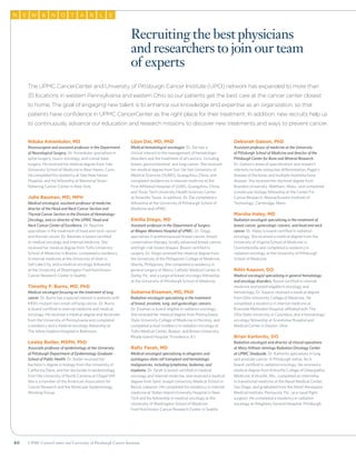 60 UPMC CancerCenter and University of Pittsburgh Cancer Institute
Nduka Amankulor, MD
Neurosurgeon and assistant professor in the Department
of Neurological Surgery. Dr. Amankulor specializes in
spine surgery, neuro-oncology, and cranial base
surgery. He received his medical degree from Yale
University School of Medicine in New Haven, Conn.
He completed his residency at Yale New Haven
Hospital, and his fellowship at Memorial Sloan-
Kettering Cancer Center in New York.
Julie Bauman, MD, MPH
Medical oncologist, assistant professor of medicine,
director of the Head and Neck Cancer Section and
Thyroid Cancer Section in the Division of Hematology-
Oncology, and co-director of the UPMC Head and
Neck Cancer Center of Excellence. Dr. Bauman
specializes in the treatment of head and neck cancer
and thyroid cancer. Dr. Bauman is board-certified
in medical oncology and internal medicine. She
received her medical degree from Tufts University
School of Medicine in Boston, completed a residency
in internal medicine at the University of Utah in
Salt Lake City, and a medical oncology fellowship
at the University of Washington Fred Hutchinson
Cancer Research Center in Seattle.
Timothy F. Burns, MD, PhD
Medical oncologist focusing on the treatment of lung
cancer. Dr. Burns has a special interest in patients with
KRAS-mutant non-small cell lung cancer. Dr. Burns
is board-certified in internal medicine and medical
oncology. He received a medical degree and doctorate
from the University of Pennsylvania and completed
a residency and a medical oncology fellowship at
The Johns Hopkins Hospital in Baltimore.
Lesley Butler, MSPH, PhD
Associate professor of epidemiology at the University
of Pittsburgh Department of Epidemiology Graduate
School of Public Health. Dr. Butler received her
bachelor’s degree in biology from the University of
California Davis, and her doctorate in epidemiology
from the University of North Carolina at Chapel Hill.
She is a member of the American Association for
Cancer Research and the Molecular Epidemiology
Working Group.
Lijun Dai, MD, PhD
Medical hematologist-oncologist. Dr. Dai has a
clinical interest in the management of hematologic
disorders and the treatment of all cancers, including
breast, gastrointestinal, and lung cancer. She received
her medical degree from Sun Yat-Sen University of
Medical Sciences (SUMS), Guangzhou, China, and
completed residencies in internal medicine at the
First Affiliated Hospital of SUMS, Guangzhou, China,
and Texas Tech University Health Sciences Center
at Amarillo, Texas. In addition, Dr. Dai completed a
fellowship at the University of Pittsburgh School of
Medicine and UPMC.
Emilia Diego, MD
Assistant professor in the Department of Surgery
at Magee-Womens Hospital of UPMC. Dr. Diego
specializes in premenopausal breast cancer, breast
conservation therapy, locally advanced breast cancer,
and high-risk breast disease. Board-certified in
surgery, Dr. Diego received her medical degree from
the University of the Philippines College of Medicine,
Manila, Philippines. She completed a residency in
general surgery at Mercy Catholic Medical Center in
Darby, Pa., and a surgical breast oncology fellowship
at the University of Pittsburgh School of Medicine.
Subarna Eisaman, MD, PhD
Radiation oncologist specializing in the treatment
of breast, prostate, lung, and gynecologic cancers.
Dr. Eisaman is board-eligible in radiation oncology.
She received her medical degree from Pennsylvania
State University College of Medicine in Hershey, and
completed a dual residency in radiation oncology at
Tufts Medical Center, Boston, and Brown University,
Rhode Island Hospital, Providence, R.I.
Rafic Farah, MD
Medical oncologist specializing in allogeneic and
autologous stem cell transplant and hematologic
malignancies, including lymphoma, leukemia, and
myeloma. Dr. Farah is board-certified in medical
oncology and internal medicine, and received a medical
degree from Saint Joseph University Medical School in
Beirut, Lebanon. He completed his residency in internal
medicine at Staten Island University Hospital in New
York and his fellowship in medical oncology at the
University of Washington School of Medicine
Fred Hutchinson Cancer Research Center in Seattle.
Deborah Galson, PhD
Assistant professor of medicine at the University
of Pittsburgh School of Medicine and director of the
Pittsburgh Center for Bone and Mineral Research.
Dr. Galson’s areas of specialization and research
interests include osteoclast differentiation, Paget’s
disease of the bone, and multiple myeloma bone
disease. She received her doctoral degree from
Brandeis University, Waltham, Mass., and completed
a molecular biology fellowship at the Center For
Cancer Research, Massachusetts Institute of
Technology, Cambridge, Mass.
Marsha Haley, MD
Radiation oncologist specializing in the treatment of
breast cancer, gynecologic cancers, and head and neck
cancer. Dr. Haley is board-certified in radiation
oncology. She received a medical degree from the
University of Virginia School of Medicine in
Charlottesville and completed a residency in
radiation oncology at the University of Pittsburgh
School of Medicine.
Nitin Kapoor, DO
Medical oncologist specializing in general hematology
and oncology disorders. Board-certified in internal
medicine and board-eligible in oncology and
hematology, Dr. Kapoor received a medical degree
from Ohio University College of Medicine. He
completed a residency in internal medicine at
Riverside Methodist Hospital, affiliated with The
Ohio State University in Columbus, and a hematology-
oncology fellowship at Grandview Hospital and
Medical Center in Dayton, Ohio.
Brian Karlovits, DO
Radiation oncologist and director of clinical operations
at Mary Hillman Jennings Radiation Oncology Center
at UPMC Shadyside. Dr. Karlovits specializes in lung
and prostate cancer. A Pittsburgh native, he is
board-certified in radiation oncology. He received a
medical degree from Kirksville College of Osteopathic
Medicine, Kirksville, Mo., completed an internship
in transitional medicine at the Naval Medical Center,
San Diego, and graduated from the Naval Aerospace
Medical Institute, Pensacola, Fla., as a naval flight
surgeon. He completed a residency in radiation
oncology at Allegheny General Hospital, Pittsburgh.
The UPMC CancerCenter and University of Pittsburgh Cancer Institute (UPCI) network has expanded to more than
35 locations in western Pennsylvania and eastern Ohio so our patients get the best care at the cancer center closest
to home. The goal of engaging new talent is to enhance our knowledge and expertise as an organization, so that
patients have confidence in UPMC CancerCenter as the right place for their treatment. In addition, new recruits help us
to continuously advance our education and research missions to discover new treatments and ways to prevent cancer.
Recruiting the best physicians
and researchers to join our team
of experts
WN E  ON T BA L E
 