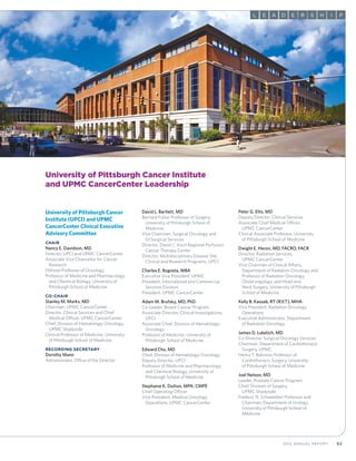 632012 Annual Report
AL E D RE S IH P
University of Pittsburgh Cancer Institute
and UPMC CancerCenter Leadership
University of Pittsburgh Cancer
Institute (UPCI) and UPMC
CancerCenter Clinical Executive
Advisory Committee
Chair
Nancy E. Davidson, MD
Director, UPCI and UPMC CancerCenter
Associate Vice Chancellor for Cancer
	Research
Hillman Professor of Oncology
Professor of Medicine and Pharmacology
	 and Chemical Biology, University of
	 Pittsburgh School of Medicine
Co-Chair
Stanley M. Marks, MD
Chairman, UPMC CancerCenter
Director, Clinical Services and Chief
	 Medical Officer, UPMC CancerCenter
Chief, Division of Hematology-Oncology,
	 UPMC Shadyside
Clinical Professor of Medicine, University
	 of Pittsburgh School of Medicine
Recording Secretary
Dorothy Mann
Administrator, Office of the Director
David L. Bartlett, MD
Bernard Fisher Professor of Surgery,
	 University of Pittsburgh School of
	Medicine
Vice Chairman, Surgical Oncology and
	 GI Surgical Services
Director, David C. Koch Regional Perfusion
	 Cancer Therapy Center
Director, Multidisciplinary Disease Site
	 Clinical and Research Programs, UPCI
Charles E. Bogosta, MBA
Executive Vice President, UPMC
President, International and Commercial
	 Services Division
President, UPMC CancerCenter
Adam M. Brufsky, MD, PhD
Co-Leader, Breast Cancer Program
Associate Director, Clinical Investigations,
	UPCI
Associate Chief, Division of Hematology-
	Oncology
Professor of Medicine, University of
	Pittsburgh School of Medicine
Edward Chu, MD
Chief, Division of Hematology-Oncology
Deputy Director, UPCI
Professor of Medicine and Pharmacology
	 and Chemical Biology, University of
	 Pittsburgh School of Medicine
Stephanie K. Dutton, MPA, CMPE
Chief Operating Officer
Vice President, Medical Oncology
	 Operations, UPMC CancerCenter
Peter G. Ellis, MD
Deputy Director, Clinical Services
Associate Chief Medical Officer,
	 UPMC CancerCenter
Clinical Associate Professor, University
	 of Pittsburgh School of Medicine
Dwight E. Heron, MD, FACRO, FACR
Director, Radiation Services,
	 UPMC CancerCenter
Vice Chairman of Clinical Affairs,
	 Department of Radiation Oncology and
	 Professor of Radiation Oncology,
	 Otolaryngology, and Head and
	 Neck Surgery, University of Pittsburgh
	 School of Medicine
Kelly B. Kassab, RT (R)(T), MHA
Vice President, Radiation Oncology
	Operations
Executive Administrator, Department
	 of Radiation Oncology
James D. Luketich, MD
Co-Director, Surgical Oncology Services
Chairman, Department of Cardiothoracic
	 Surgery, UPMC
Henry T. Bahnson Professor of
	 Cardiothoracic Surgery, University
	 of Pittsburgh School of Medicine
Joel Nelson, MD
Leader, Prostate Cancer Program
Chief, Division of Surgery,
	 UPMC Shadyside
Frederic N. Schwentker Professor and
	 Chairman, Department of Urology,
	 University of Pittsburgh School of
	Medicine
 