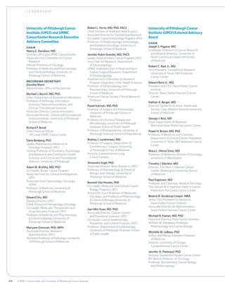64 UPMC CancerCenter and University of Pittsburgh Cancer Institute
University of Pittsburgh Cancer
Institute (UPCI) and UPMC
CancerCenter Research Executive
Advisory Committee
Chair
Nancy E. Davidson, MD
Director, UPCI and UPMC CancerCenter
Associate Vice Chancellor for Cancer
	Research
Hillman Professor of Oncology
Professor of Medicine and Pharmacology
	 and Chemical Biology, University of
	 Pittsburgh School of Medicine
Recording Secretary
Dorothy Mann
Administrator, Office of the Director
Michael J. Becich, MD, PhD
Chair, Department of Biomedical Informatics
Professor of Pathology, Information
	 Sciences/Telecommunications, and
	 Clinical/Translational Sciences
Associate Director, Cancer Informatics
Associate Director, Clinical and Translational
	 Science Institute, University of Pittsburgh
	 School of Medicine
Richard P. Bondi
Chief Financial Officer,
	 UPCI and UPMC CancerCenter
Dana Bovbjerg, PhD
Leader, Biobehavioral Medicine in
	 Oncology Program, UPCI
Visiting Professor of Psychiatry, Psychology,
	and Behavioral and Community Health
Sciences, and Clinical and Translational
Sciences, University of Pittsburgh
Adam M. Brufsky, MD, PhD
Co-Leader, Breast Cancer Program
Associate Director, Clinical Investigations,
	UPCI
Associate Chief, Hematology-Oncology,
	UPMC
Professor of Medicine, University of
	Pittsburgh School of Medicine
Edward Chu, MD
Deputy Director, UPCI
Chief, Division of Hematology-Oncology
Co-Leader, Molecular Therapeutics and
	 Drug Discovery Program, UPCI
Professor of Medicine and Pharmacology
	  Chemical Biology, University of
	 Pittsburgh School of Medicine
Maryann Donovan, PhD, MPH
Associate Director, Research
	 Administration, UPCI
Assistant Professor of Pathology, University
	 of Pittsburgh School of Medicine
Robert L. Ferris, MD, PhD, FACS
Chief, Division of Head and Neck Surgery
Associate Director for Translational Research
Co-Leader, Cancer Immunology Program, UPCI
Professor of Otolaryngology, Immunology,
	 and Radiation Oncology, University of
	 Pittsburgh School of Medicine
Jennifer Rubin Grandis, MD, FACS
Leader, Head and Neck Cancer Program, UPCI
Vice Chair for Research, Department
	 of Otolaryngology
UPMC Endowed Chair in Head and Neck
	Cancer Surgical Research, Department
of Otolaryngology
Assistant Vice Chancellor for Research
	Program Integration in the Health Sciences
Professor of Otolaryngology and
	 Pharmacology, University of Pittsburgh
	 School of Medicine
American Cancer Society Clinical Research
	Professor
Pawel Kalinski, MD, PhD
Professor of Surgery and Immunology,
	 University of Pittsburgh School of
	Medicine
Professor of Infectious Disease and
	 Microbiology, University of Pittsburgh
	 Graduate School of Public Health
Professor of Bioengineering, University of
	 Pittsburgh Swanson School of Engineering
Rodney J. Landreneau, MD
Professor of Surgery, Department of
	 Cardiothoracic Surgery, University
	 of Pittsburgh School of Medicine
Director, Comprehensive Lung
	 Cancer Centers
Shivendra Singh, PhD
Associate Director, Basic Research, UPCI
Professor of Pharmacology  Chemical
	 Biology, and Urology, University of
	 Pittsburgh School of Medicine
Bennett Van Houten, PhD
Co-Leader, Molecular and Cellular Cancer
	 Biology Program, UPCI
Richard M. Cyert Professor of Molecular
	Oncology, and Professor of Pharmacology
 Chemical Biology, University of
Pittsburgh School of Medicine
Jian-Min Yuan, MD, PhD
Associate Director, Cancer Control
	and Population Sciences, UPCI
Co-Leader, Cancer Epidemiology,
	 Prevention, and Control Program, UPCI
Professor, Department of Epidemiology,
	University of Pittsburgh Graduate School
of Public Health
University of Pittsburgh Cancer
Institute (UPCI) External Advisory
Board
Chair
Joseph S. Pagano, MD
Lineberger Professor of Cancer Research
	 and Director Emeritus, University of
	 North Carolina at Chapel Hill School
	 of Medicine
Robert C. Bast Jr., MD
Vice President, Translational Research
	 University of Texas, MD Anderson
	 Cancer Center
Edward Benz Jr., MD
President and CEO, Dana-Farber Cancer
	Institute
Director, Dana-Farber/Harvard Cancer
	Center
Nathan A. Berger, MD
Director, Center for Science, Health and
	 Society, Case Western Reserve University 	
	 School of Medicine
George J. Bosl, MD
Chair, Department of Medicine,
	 Memorial Sloan-Kettering Cancer Center
Powel H. Brown, MD, PhD
Professor of Medicine and Chairman,
	 Department of Clinical Cancer Prevention,
	 University of Texas, MD Anderson Cancer
	Center
Mary L. (Nora) Disis, MD
Professor of Medicine, Division of Oncology,
	 University of Washington
Timothy J. Eberlein, MD
Director, The Alvin J. Siteman Cancer
	 Center, Washington University School
	 of Medicine
Paul Engstrom, MD
Professor and Chairman, Medical Oncology
The Samuel M.V. Hamilton Chair in Cancer
	 Prevention, Fox Chase Cancer Center
Beverly R. Ginsburg-Cooper, MBA
Senior Vice President for Research,
	 Dana-Farber Cancer Institute
Associate Director for Administration,
	 Dana-Farber/Harvard Cancer Center
Michael B. Kastan, MD, PhD
Executive Director, Duke Cancer Institute
William W. Shingleton Professor,
	 Pharmacology and Cancer Biology
Michelle M. LeBeau, PhD
Arthur and Marian Edelstein Professor
	 of Medicine
Director, University of Chicago
	 Comprehensive Cancer Center
Jennifer A. Pietenpol, PhD
Director, Vanderbilt-Ingram Cancer Center
B.F. Byrd Jr. Professor of Oncology
Professor, Biochemistry, Cancer Biology,
	 and Otolaryngology
LE ADERSHIP
 