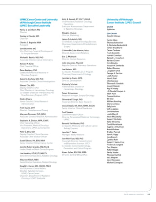 652012 Annual Report
UPMC CancerCenter and University
of Pittsburgh Cancer Institute
(UPCI) Executive Leadership
Nancy E. Davidson, MD
Director
Stanley M. Marks, MD
Chairman
Charles E. Bogosta, MBA
President
David Bartlett, MD
Vice Chairman, Surgical Oncology and
	 GI Surgical Services
Michael J. Becich, MD, PhD
Associate Director, Cancer Informatics
Richard P. Bondi
Chief Financial Officer
Dana Bovbjerg, PhD
Leader, Biobehavioral Medicine in
	 Oncology Program
Adam M. Brufsky, MD, PhD
Associate Director, Clinical Investigations
Edward Chu, MD
Deputy Director, UPCI
Chief, Division of Hematology-Oncology
Co-Leader, Molecular Therapeutics and
	 Drug Discovery Program, UPCI
Diedre Cleary
Senior Director, Clinical Research
	Administration
Frank Czura, CPA
Director, Compliance and Privacy
Maryann Donovan, PhD, MPH
Associate Director, Research Administration
Stephanie K. Dutton, MPA, CMPE
Chief Operating Officer
Vice President, Medical Oncology
	 Operations, UPMC CancerCenter
Peter G. Ellis, MD
Deputy Director, Clinical Services
Associate Chief Medical Officer
Susan Gibson, RN, BSN, MBA
Senior Director, Hillman Cancer Center
Jennifer Rubin Grandis, MD, FACS
Leader, Head and Neck Cancer Program
Lisa Haskins, RT (R)(T)(ARRT)
SeniorDirector,Operations,RadiationOncology
Maureen Hatch, MBA
SeniorDirector,Operations,MedicalOncology
Dwight E. Heron, MD, FACRO, FACR
Vice Chairman, Clinical Affairs
Director, Radiation Services,
	 UPMC CancerCenter
Chairman, Department of Radiation
	 Oncology, UPMC Shadyside
Kelly B. Kassab, RT (R)(T), MHA
Vice President, Radiation Oncology
	Operations
Executive Administrator, Department
	 of Radiation Oncology
Douglas J. Lucas
Director, Marketing
James D. Luketich, MD
Co-Director, Surgical Oncology Services
Chairman, Department of Cardiothoracic
	Surgery
Colleen McCabe Mantini, MPA
Director, Government Relations
Eric D. McIntosh
Director, Human Resources
John Mucenski, PharmD
Regional Director, Pharmacy Operations
Joel Nelson, MD
Co-Leader, Prostate Cancer Program
Chairman, Department of Urology
Jennifer M. Raetz, MPA
Director, Development
Kimberly Schriver
Administrator, Division of
	Hematology-Oncology
Susan Schoonover
Research Manager, Surgical Oncology
Shivendra V. Singh, PhD
Associate Director, Basic Research
Cheryl Steele, RN, MSN, MPM, AOCN
Senior Director, Clinical Operations
Scot Stevens
Chief Information Officer
Director, Personalized Medicine Technology,
	UPMC
Bennett Van Houten, PhD
Co-Leader, Molecular and Cellular Cancer
	 Biology Program
Jennifer C. Yates
Manager, Media Relations
Jian-Min Yuan, MD, PhD
Associate Director, Cancer Control
	 and Population Sciences, UPCI
Co-Leader, Cancer Epidemiology,
	 Prevention, and Control Program
Karen Yuhas, RN, BSN, MBA
Director, Central Billing Office
University of Pittsburgh
Cancer Institute (UPCI) Council
Chair
Sy Holzer
Co-Chair
Elsie H. Hillman
Curtis Aiken
Thomas Balestrieri
G. Nicholas Beckwith III
James Broadhurst
Carlos Cardoso
Frank Coonelly
Harriet Crawford
Randall L. Crawford
Barbara Crown
Nick DeIuliis
Joseph W. DeNardo
Robert Denove
Douglas P. Dick
George A. Fechter
Lee B. Foster
John P. Friel
Chip Ganassi
Thomas B. Grealish
Joseph Haleski
Roy W. Haley
I.N. Rendall Harper Jr.
Mark Hart
Dawne Hickton
Bill Isler
William Kassling
Mario Lemieux
Sally Levin
Jeffrey Lipton
David Malone
Leslie Merrill
Kevin McClatchy
Susan P. McGalla
Katie McSorley
David Morehouse
Eugene J. O’Sullivan
Arnold Palmer
Bradley Penrod
John R. Pippy
Jane Roesch
Cynthia Roth
Susan C. Santa-Cruz
Frederic B. Sargent
Dan Shapira
Robert Slagle
Sandy Snyder
Thomas VanKirk
Jack Wagner
John Weinstein
Michael Zamagias
 