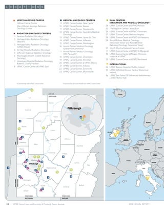 66 UPMC CancerCenter and University of Pittsburgh Cancer Institute
Pittsburgh
Pittsburgh
NEW YORK
PENNSYLVANIA
PENNSYLVANIA
MARYLAND
PENNSYLVANIA
WEST VIRGINIA
WESTVIRGINIA
PENNSYLVANIA
OHIO
PENNSYLVANIA
Erie
Crawford
Mercer
Lawrence
Beaver
Washington
Greene
Fayette
Somerset
Bedford
Blair
Cambria
Westmoreland
Indiana
Butler
Armstrong
Clearﬁeld
Jefferson
Clarion
Venango
Forest
Warren
Allegheny
1
2
3
4
5
6
7
19
21
17
16
18
23
24
30
29
31
28
26 27
13
22
33
25
9
10
8
12
13
15
11
32
20
ITALY
Rome
Waterford
Dublin
IRELAND 34
35
36
UNITED
KINGDOM
FRANCE
SPAIN
PORTUGAL
GERMANY
AUSTRIA
POLANDBELGIUM
NETHERLANDS
DENMARK
NORWAY
SWEDEN
ICELAND
SWITZERLAND
CZECH
REPUBLIC
2012 Annual Report
%	 UPMC Shadyside Campus
		 Hillman Cancer Center
		 Mary Hillman Jennings Radiation
		 Oncology Center
	3	Radiation Oncology Centers
	 1	 Jameson Radiation Oncology1
	 2 	Heritage Valley Radiation Oncology
(Beaver)1
	
	 3	Heritage Valley Radiation Oncology
(UPMC West)1
	 4	St. Clair Hospital Radiation Oncology1
	 5	Jefferson Regional Radiation Oncology1
	 6	Washington Health System Radiation
Oncology1
	 7	Uniontown Hospital Radiation Oncology,
Robert E. Eberly Pavilion1
	 8	UPMC CancerCenter at UPMC East
	 4	 Medical Oncology Centers
	 9	 UPMC CancerCenter, New Castle
	10	 UPMC CancerCenter, Beaver
	 11	 UPMC CancerCenter, Steubenville
	12	UPMC CancerCenter, Sewickley Medical
Oncology
	13	 UPMC CancerCenter, Upper St. Clair
	14	UPMC CancerCenter, Jefferson
	15	 UPMC CancerCenter, Washington
	16	Arnold Palmer Medical Oncology
(Oakbrook Commons)2
	17	 Arnold Palmer Medical Oncology
		 (Mt. Pleasant)2
	18	 UPMC CancerCenter, Uniontown
	19	 UPMC CancerCenter, Windber
	20	 UPMC CancerCenter at UPMC Mercy
	21	 UPMC CancerCenter, Indiana
	22	 UPMC CancerCenter, Greenville
	23	UPMC CancerCenter, Monroeville
	1	Dual Centers
(Radiation and Medical Oncology)
	24	 UPMC CancerCenter at UPMC Horizon
25		 The Regional Cancer Center, Erie
	26	UPMC CancerCenter at UPMC Passavant
	27	 UPMC CancerCenter, Natrona Heights
	28	UPMC CancerCenter at UPMC McKeesport
	29	Arnold Palmer Medical Oncology
(Mountain View)2
and Arnold Palmer
Radiation Oncology (Mountain View)2
	30	 John P. Murtha Regional Cancer Center
	31	UPMC CancerCenter at UPMC St. Margaret
	32	UPMC CancerCenter at Magee-Womens
Hospital of UPMC
	33	 UPMC CancerCenter at UPMC Northwest
	#	 International
	34	 UPMC Beacon Hospital, Dublin, Ireland
	35	UPMC Whitfield Cancer Centre, Waterford,
Ireland
	36	UPMC San Pietro FBF Advanced Radiotherapy
Center, Rome, Italy
L O AC N ST I O
1
In partnership with UPMC CancerCenter 2
A partnership of Excela Health and UPMC CancerCenter
 