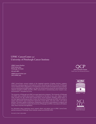 UPMC Cancer Pavilion
5150 Centre Ave.
Pittsburgh, PA 15232
412-647-2811
UPMCCancerCenter.com
UPCI.UPMC.edu
UPMC CancerCenter connects patients to the integrated expertise of leading clinicians, academic
researchers, specialty programs, and treatment centers. By partnering with the University of Pittsburgh
Cancer Institute (UPCI), designated as a Comprehensive Cancer Center by the National Cancer Institute,
we are accelerating the breakthroughs in our labs into clinical practice around the world. Backed by the
collective strengths of UPMC and UPCI, UPMC CancerCenter is revolutionizing cancer research, care,
and prevention—one patient at a time.
The University of Pittsburgh and UPMC are equal opportunity employers. The University of Pittsburgh
and UPMC policy prohibits discrimination or harassment on the basis of race, color, religion, national
origin, ancestry, sex, age, marital status, familial status, sexual orientation, disability, veteran status, or
any other legally protected group status. Further, the University of Pittsburgh and UPMC will continue to
support and promote equal employment opportunity, human dignity, and racial, ethnic, and cultural
diversity. This policy applies to admissions, employment, and access to and treatment in programs and
facilities. This commitment is made by the University of Pittsburgh and UPMC in accordance with federal,
state, and/or local laws and regulations.
For information about supporting cancer research efforts and patient care at UPMC CancerCenter
and the University of Pittsburgh Cancer Institute, contact us at 412-623-4700.
PG | 03/13 | 1750 © 2013 UPMC
 