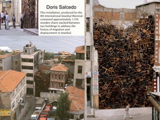 Doris Salcedo
This installation, produced for the
8th International Istanbul Biennial,
contained approximately 1,550
wooden chairs stacked between
two buildings to address the
history of migration and
displacement in Istanbul.
 