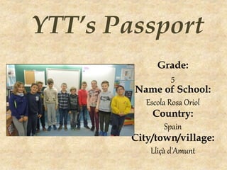 (Enter a photo of all
the students.)
YTT’s Passport
Grade:
5
Name of School:
Escola Rosa Oriol
Country:
Spain
City/town/village:
Lliçà d'Amunt
 