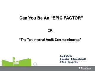 1
Can You Be An “EPIC FACTOR”
OR
“The Ten Internal Audit Commandments”
Paul Wallis
Director - Internal Audit
City of Vaughan
 