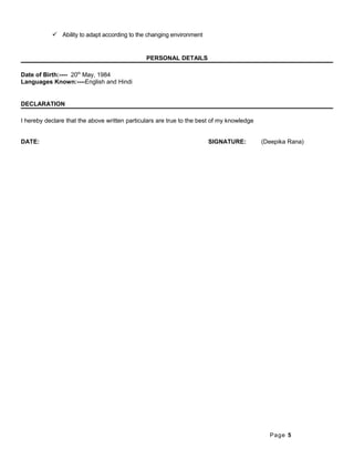  Ability to adapt according to the changing environment
PERSONAL DETAILS
Date of Birth:---- 20th
May, 1984
Languages Known:----English and Hindi
DECLARATION
I hereby declare that the above written particulars are true to the best of my knowledge
DATE: SIGNATURE: (Deepika Rana)
Page 5
 