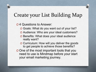 Create your List Building Map
O 4 Questions to Answer:
O Goals: What do you want out of your list?
O Audience: Who are your ideal customers?
O Benefits: What does your ideal audience
really want?
O Curriculum: How will you deliver the goods
to get people to achieve those benefits?
O One of the most important tools that you
need to use is Mindmap before your start
your email marketing journey.
 