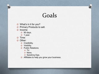 Goals
O What’s in it for you?
O Primary Products to sell.
O Income
O 90 days.
O 1 year.
O Time:
O Other:
O Credibility.
O Visibility.
O Public Relations
O TV.
O News.
O Speaking Gigs.
O Affiliates to help you grow your business.
 