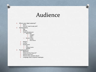Audience
O Who is your ideal customer?
O Niche.
O Who do I want to play with?
O Demographics.
O Age
O Gender.
O Family Background.
O Kids or Not?
O Teenagers.
O Toddlers.
O Adults.
O Married or Not?
O Divorced.
O Never Married.
O Religion.
O Income.
O Employment.
O Job.
O Looking to grow.
O Satisfied.
O Psychographics.
O Behaviors.
O Where do they hang out?
O What do they buy?
O What do they complain about?
O Language used to express challenges.
 