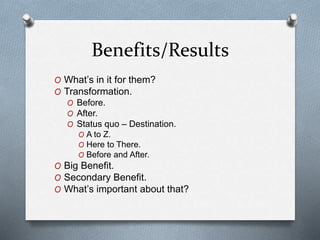 Benefits/Results
O What’s in it for them?
O Transformation.
O Before.
O After.
O Status quo – Destination.
O A to Z.
O Here to There.
O Before and After.
O Big Benefit.
O Secondary Benefit.
O What’s important about that?
 