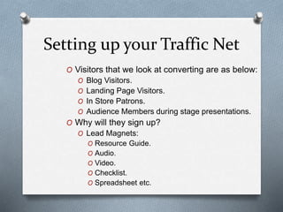 Setting up your Traffic Net
O Visitors that we look at converting are as below:
O Blog Visitors.
O Landing Page Visitors.
O In Store Patrons.
O Audience Members during stage presentations.
O Why will they sign up?
O Lead Magnets:
O Resource Guide.
O Audio.
O Video.
O Checklist.
O Spreadsheet etc.
 