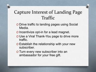 Capture Interest of Landing Page
Traffic
O Drive traffic to landing pages using Social
Media.
O Incentivize opt-in for a lead magnet.
O Use a Viral Thank-You page to drive more
traffic.
O Establish the relationship with your new
subscriber.
O Turn every new subscriber into an
ambassador for your free gift.
 