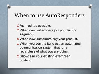 When to use AutoResponders
O As much as possible.
O When new subscribers join your list (or
segment).
O When new customers buy your product.
O When you want to build out an automated
communication system that runs
regardless of what you are doing.
O Showcase your existing evergreen
content.
 