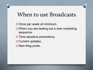 When to use Broadcasts
O Once per week at minimum.
O When you are testing out a new marketing
sequence.
O Time sensitive promotions.
O Current updates.
O New blog posts.
 