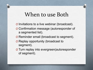 When to use Both
O Invitations to a live webinar (broadcast).
O Confirmation message (autoresponder of
a segmented list).
O Reminder email (broadcast to segment).
O Replay opportunity (broadcast to
segment).
O Turn replay into evergreen(autoresponder
of segment).
 