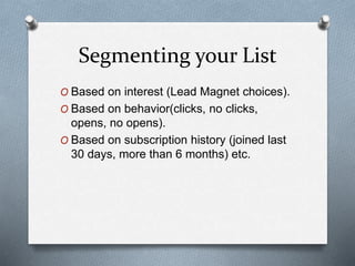 Segmenting your List
O Based on interest (Lead Magnet choices).
O Based on behavior(clicks, no clicks,
opens, no opens).
O Based on subscription history (joined last
30 days, more than 6 months) etc.
 