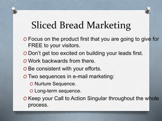 Sliced Bread Marketing
O Focus on the product first that you are going to give for
FREE to your visitors.
O Don’t get too excited on building your leads first.
O Work backwards from there.
O Be consistent with your efforts.
O Two sequences in e-mail marketing:
O Nurture Sequence.
O Long-term sequence.
O Keep your Call to Action Singular throughout the whole
process.
 
