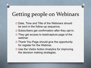 Getting people on Webinars
O Date, Time and Title of the Webinars should
be sent in the follow-up sequence.
O Subscribers get confirmation after they opt-in.
O They get access to lead/capture page of the
webinar.
O Thank You Page should give the opportunity
for register for the Webinar.
O Use the Visitor Action Analytics for improving
the decision making strategies.
 